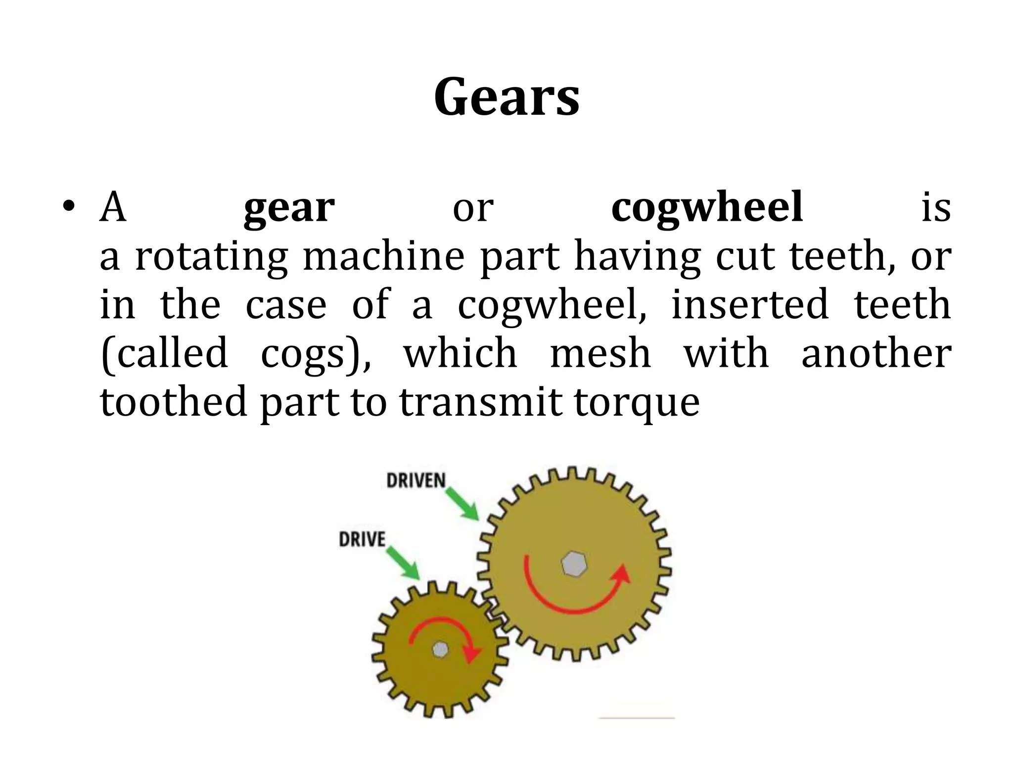 Gears
• A gear or cogwheel is
a rotating machine part having cut teeth, or
in the case of a cogwheel, inserted teeth
(called cogs), which mesh with another
toothed part to transmit torque
 