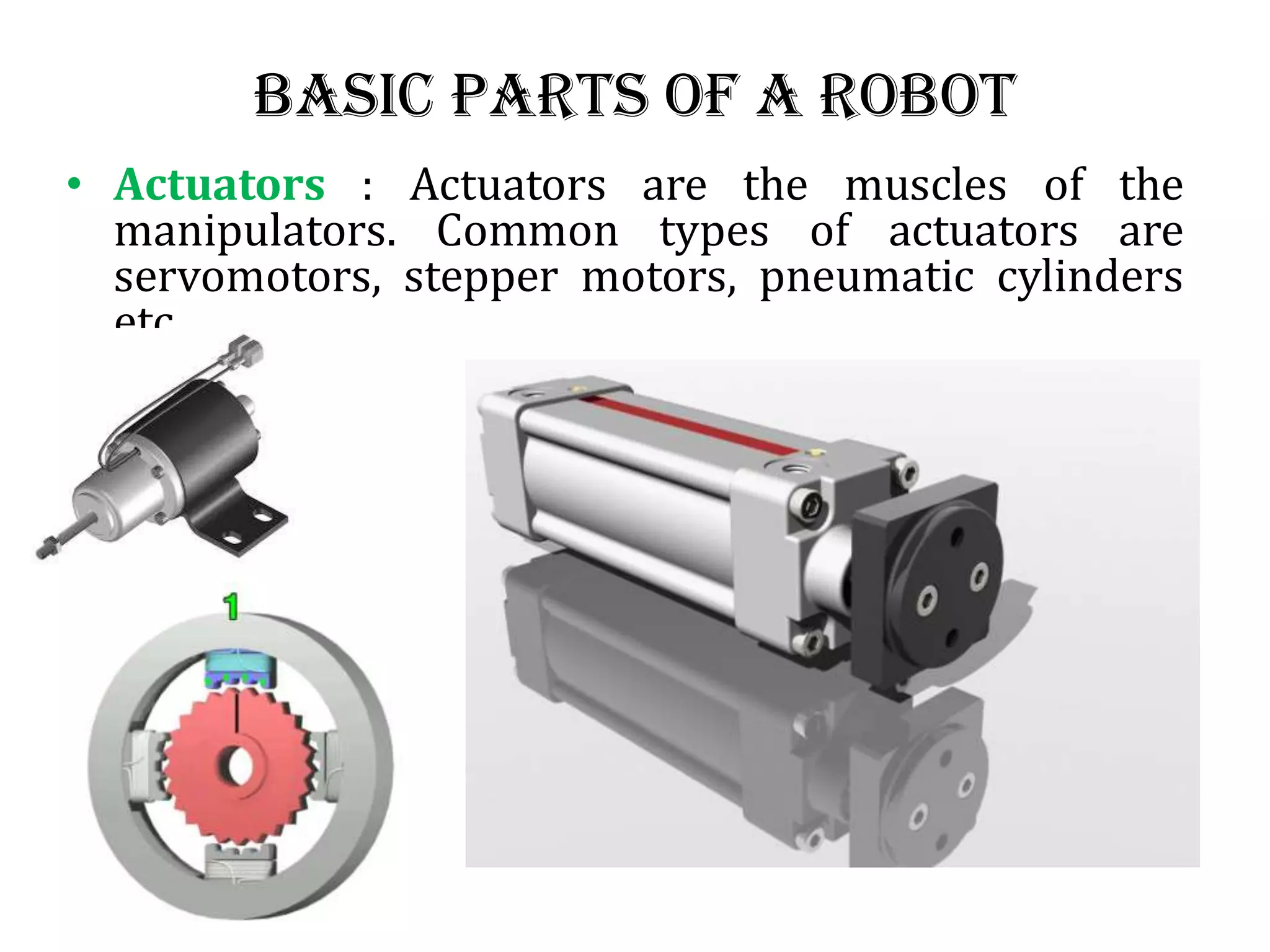 Basic Parts of a Robot
• Actuators : Actuators are the muscles of the
manipulators. Common types of actuators are
servomotors, stepper motors, pneumatic cylinders
etc.
 