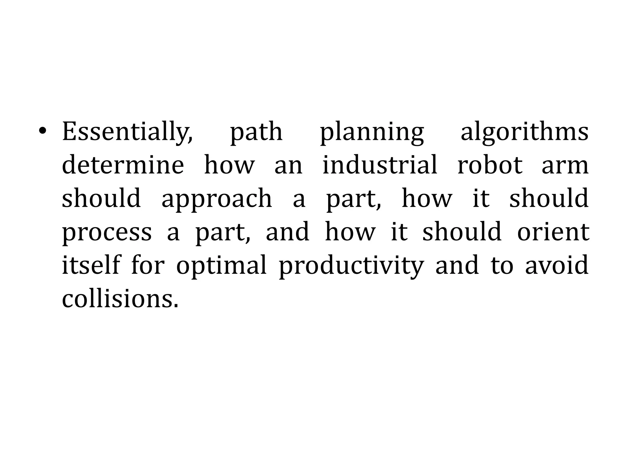 • Essentially, path planning algorithms
determine how an industrial robot arm
should approach a part, how it should
process a part, and how it should orient
itself for optimal productivity and to avoid
collisions.
 