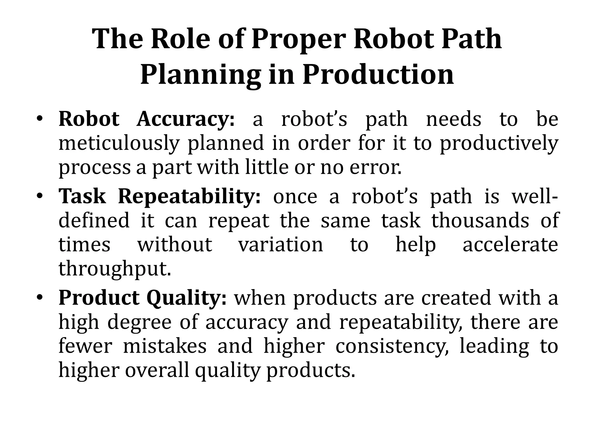 The Role of Proper Robot Path
Planning in Production
• Robot Accuracy: a robot’s path needs to be
meticulously planned in order for it to productively
process a part with little or no error.
• Task Repeatability: once a robot’s path is well-
defined it can repeat the same task thousands of
times without variation to help accelerate
throughput.
• Product Quality: when products are created with a
high degree of accuracy and repeatability, there are
fewer mistakes and higher consistency, leading to
higher overall quality products.
 