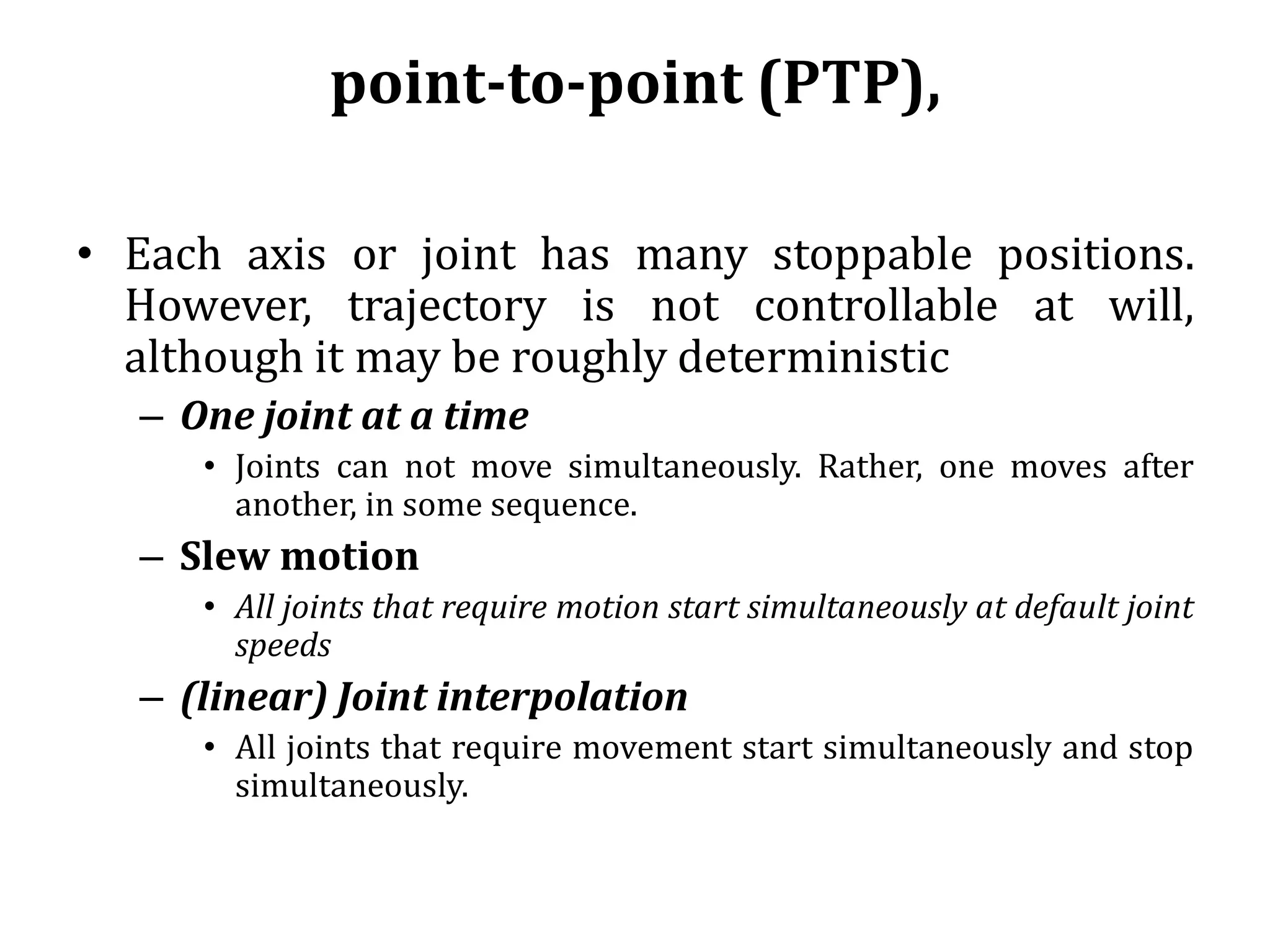 point-to-point (PTP),
• Each axis or joint has many stoppable positions.
However, trajectory is not controllable at will,
although it may be roughly deterministic
– One joint at a time
• Joints can not move simultaneously. Rather, one moves after
another, in some sequence.
– Slew motion
• All joints that require motion start simultaneously at default joint
speeds
– (linear) Joint interpolation
• All joints that require movement start simultaneously and stop
simultaneously.
 