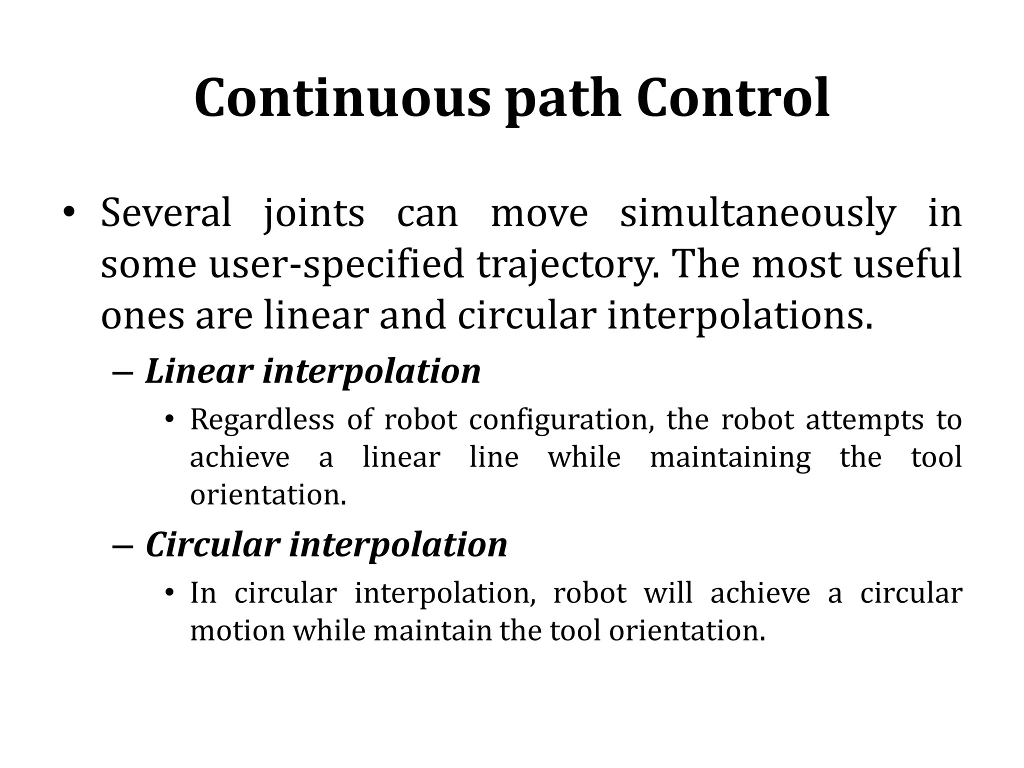 Continuous path Control
• Several joints can move simultaneously in
some user-specified trajectory. The most useful
ones are linear and circular interpolations.
– Linear interpolation
• Regardless of robot configuration, the robot attempts to
achieve a linear line while maintaining the tool
orientation.
– Circular interpolation
• In circular interpolation, robot will achieve a circular
motion while maintain the tool orientation.
 