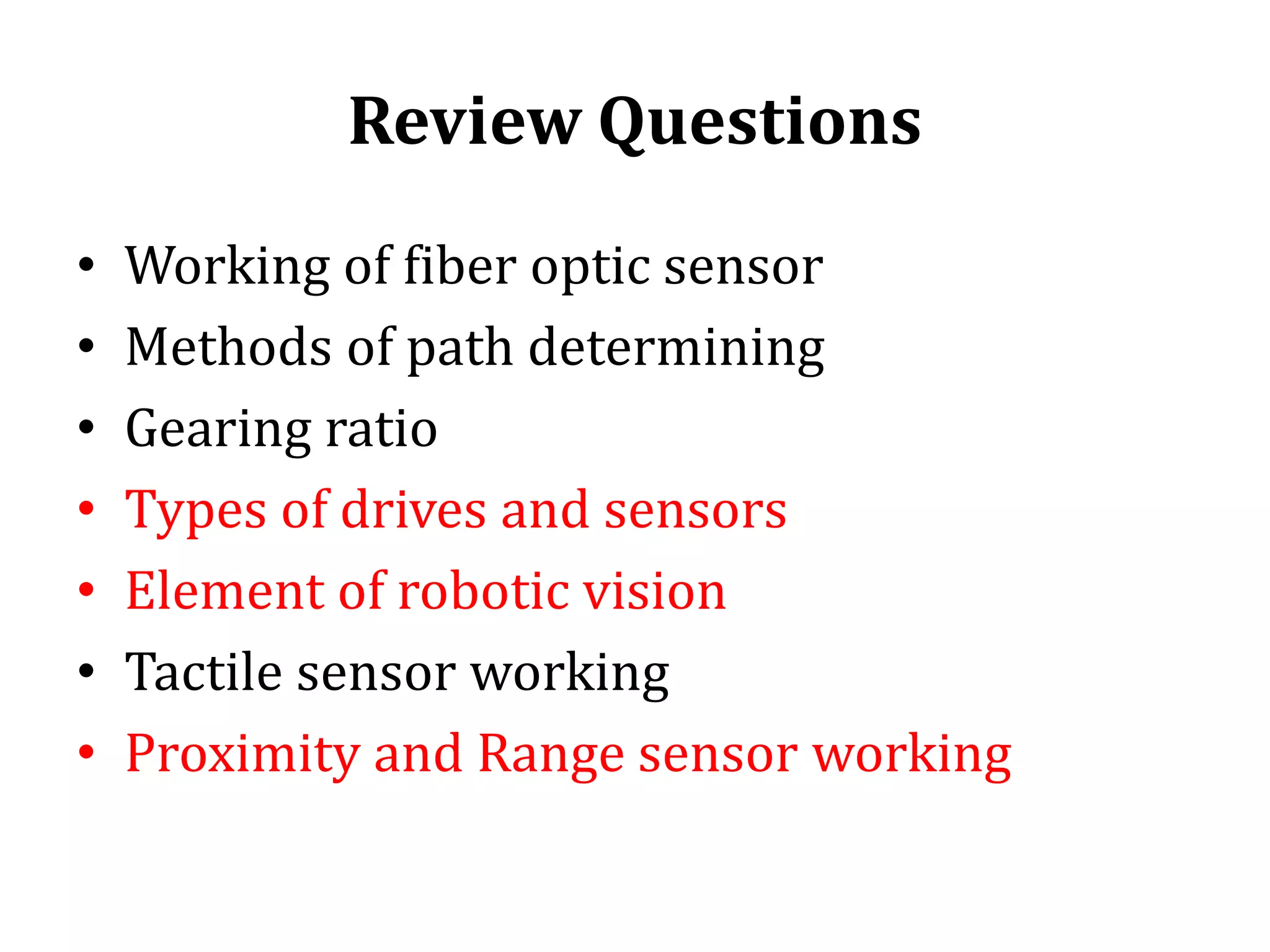 Review Questions
• Working of fiber optic sensor
• Methods of path determining
• Gearing ratio
• Types of drives and sensors
• Element of robotic vision
• Tactile sensor working
• Proximity and Range sensor working
 