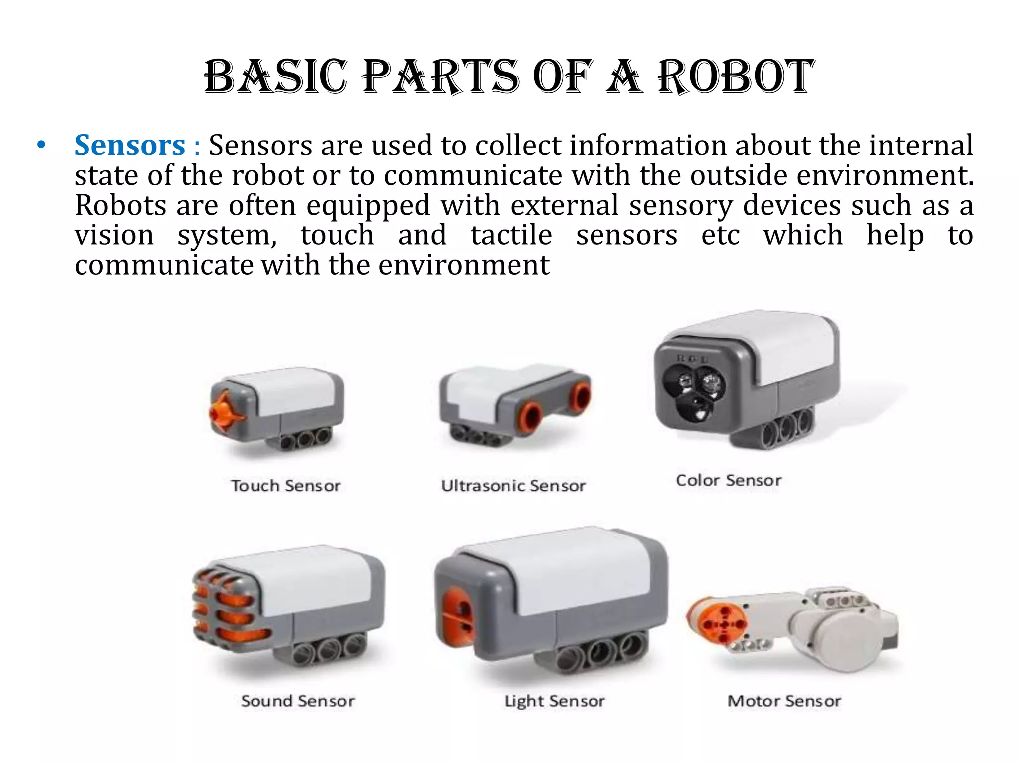 Basic Parts of a Robot
• Sensors : Sensors are used to collect information about the internal
state of the robot or to communicate with the outside environment.
Robots are often equipped with external sensory devices such as a
vision system, touch and tactile sensors etc which help to
communicate with the environment
 