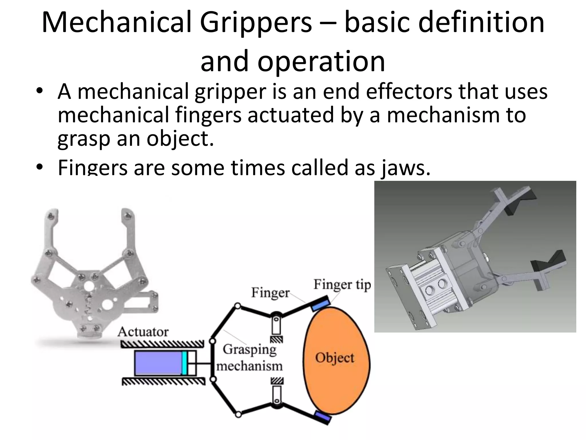 Mechanical Grippers – basic definition
and operation
• A mechanical gripper is an end effectors that uses
mechanical fingers actuated by a mechanism to
grasp an object.
• Fingers are some times called as jaws.
 