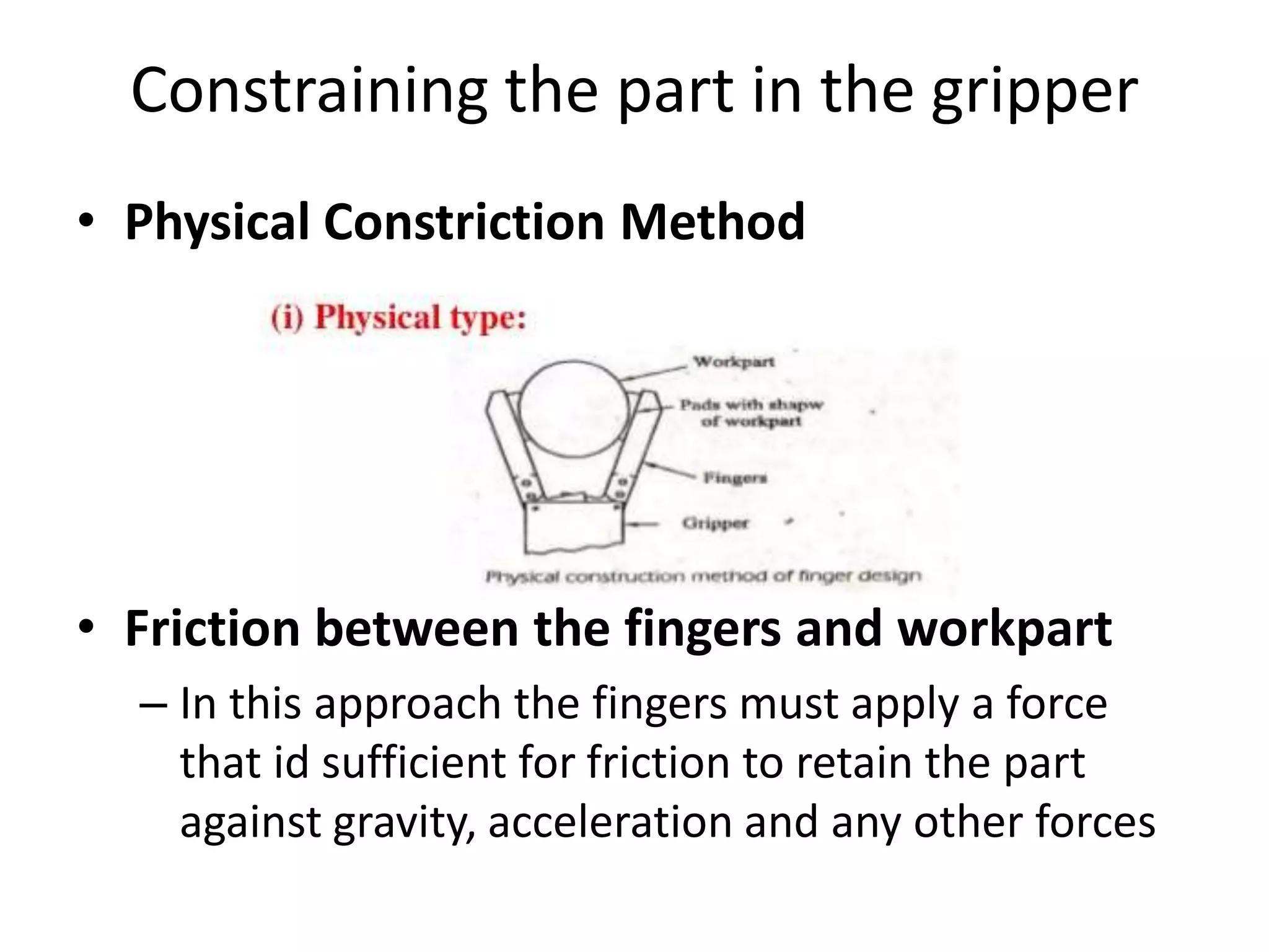 Constraining the part in the gripper
• Physical Constriction Method
• Friction between the fingers and workpart
– In this approach the fingers must apply a force
that id sufficient for friction to retain the part
against gravity, acceleration and any other forces
 