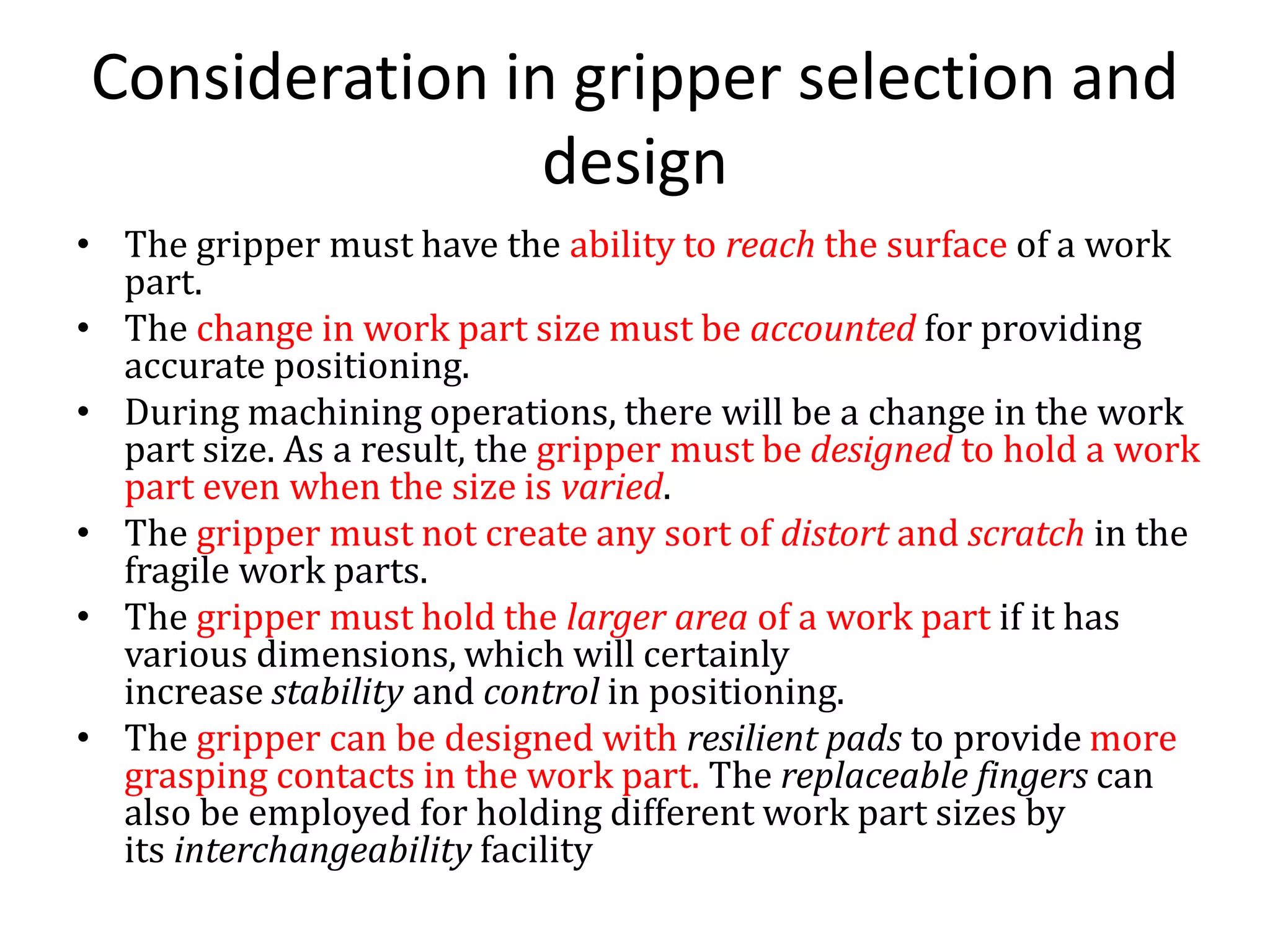 Consideration in gripper selection and
design
• The gripper must have the ability to reach the surface of a work
part.
• The change in work part size must be accounted for providing
accurate positioning.
• During machining operations, there will be a change in the work
part size. As a result, the gripper must be designed to hold a work
part even when the size is varied.
• The gripper must not create any sort of distort and scratch in the
fragile work parts.
• The gripper must hold the larger area of a work part if it has
various dimensions, which will certainly
increase stability and control in positioning.
• The gripper can be designed with resilient pads to provide more
grasping contacts in the work part. The replaceable fingers can
also be employed for holding different work part sizes by
its interchangeability facility
 
