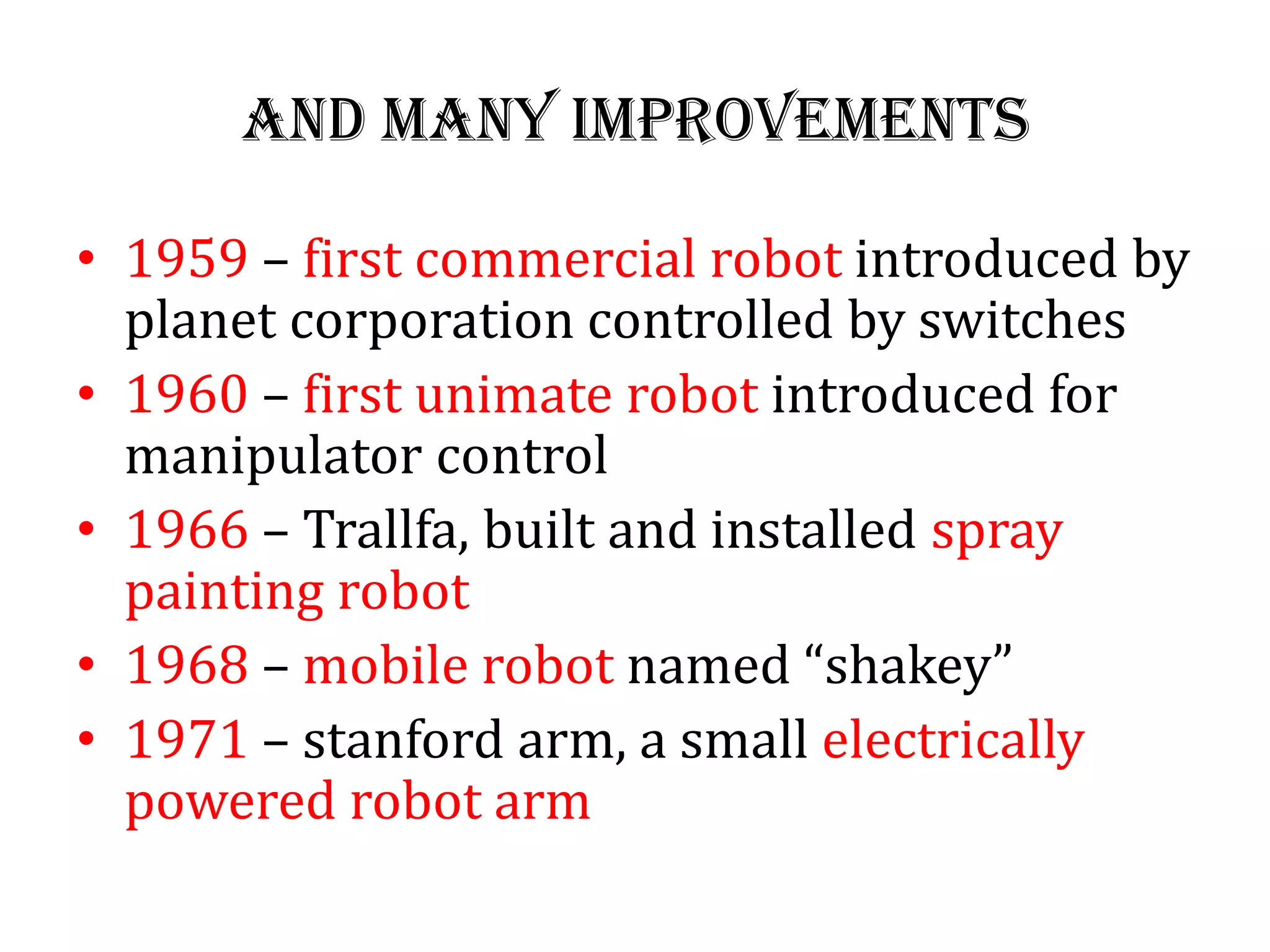 And many improvements
• 1959 – first commercial robot introduced by
planet corporation controlled by switches
• 1960 – first unimate robot introduced for
manipulator control
• 1966 – Trallfa, built and installed spray
painting robot
• 1968 – mobile robot named “shakey”
• 1971 – stanford arm, a small electrically
powered robot arm
 