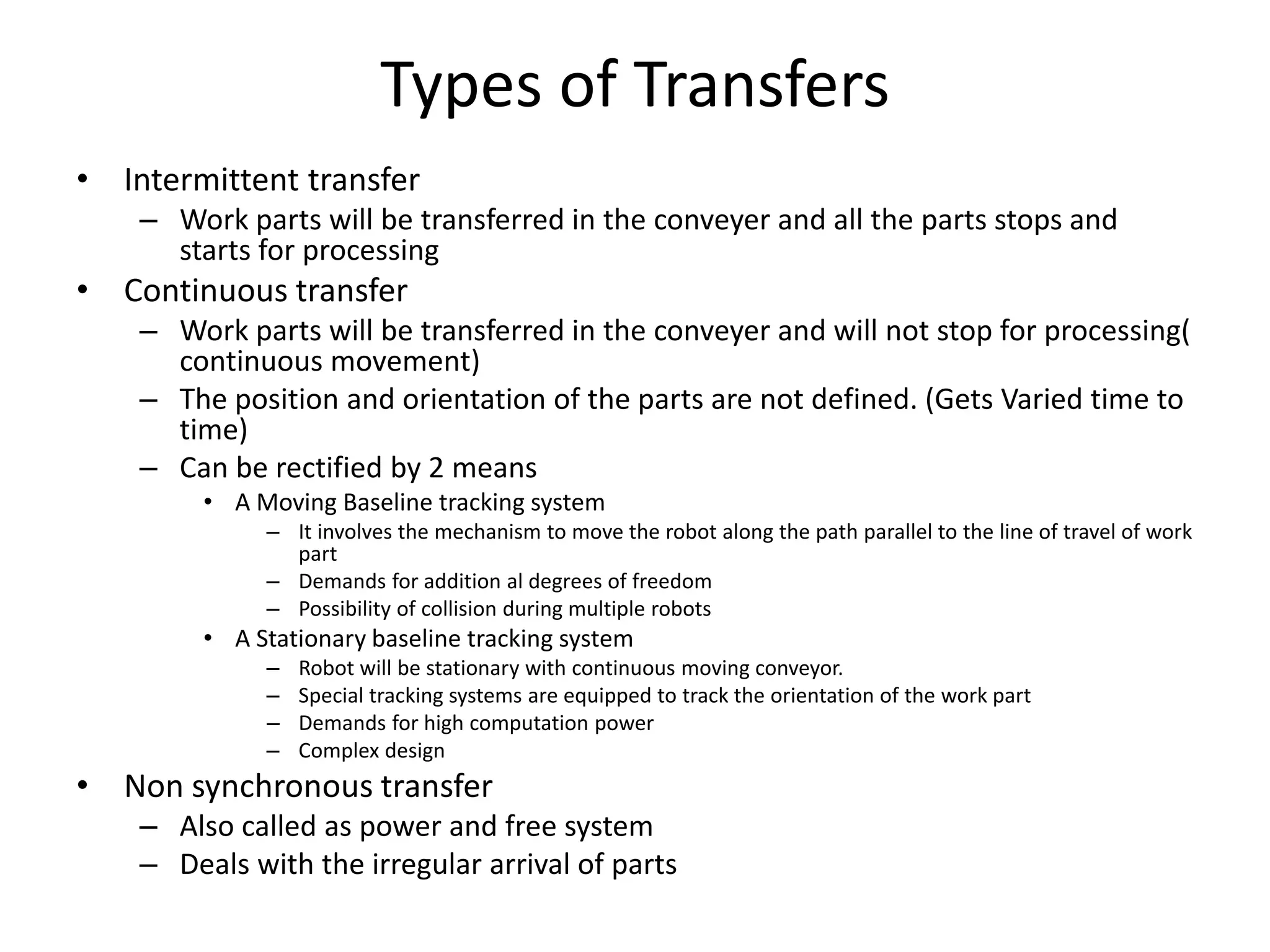 Types of Transfers
• Intermittent transfer
– Work parts will be transferred in the conveyer and all the parts stops and
starts for processing
• Continuous transfer
– Work parts will be transferred in the conveyer and will not stop for processing(
continuous movement)
– The position and orientation of the parts are not defined. (Gets Varied time to
time)
– Can be rectified by 2 means
• A Moving Baseline tracking system
– It involves the mechanism to move the robot along the path parallel to the line of travel of work
part
– Demands for addition al degrees of freedom
– Possibility of collision during multiple robots
• A Stationary baseline tracking system
– Robot will be stationary with continuous moving conveyor.
– Special tracking systems are equipped to track the orientation of the work part
– Demands for high computation power
– Complex design
• Non synchronous transfer
– Also called as power and free system
– Deals with the irregular arrival of parts
 