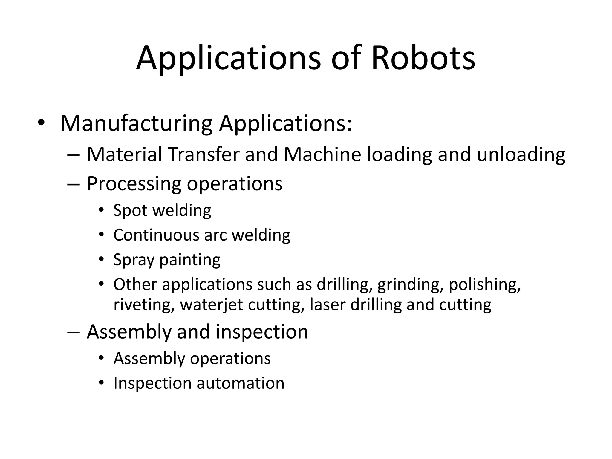 Applications of Robots
• Manufacturing Applications:
– Material Transfer and Machine loading and unloading
– Processing operations
• Spot welding
• Continuous arc welding
• Spray painting
• Other applications such as drilling, grinding, polishing,
riveting, waterjet cutting, laser drilling and cutting
– Assembly and inspection
• Assembly operations
• Inspection automation
 