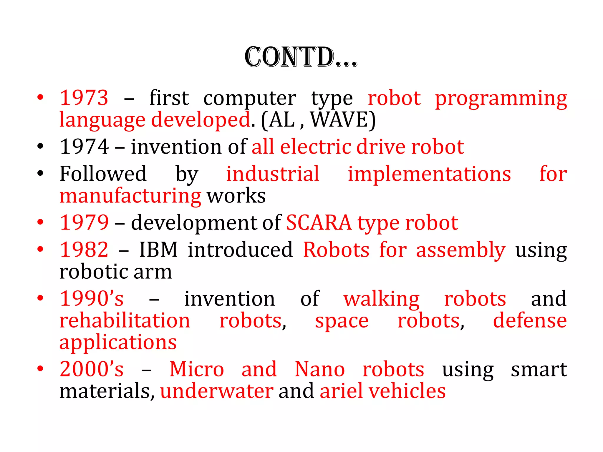 Contd…
• 1973 – first computer type robot programming
language developed. (AL , WAVE)
• 1974 – invention of all electric drive robot
• Followed by industrial implementations for
manufacturing works
• 1979 – development of SCARA type robot
• 1982 – IBM introduced Robots for assembly using
robotic arm
• 1990’s – invention of walking robots and
rehabilitation robots, space robots, defense
applications
• 2000’s – Micro and Nano robots using smart
materials, underwater and ariel vehicles
 