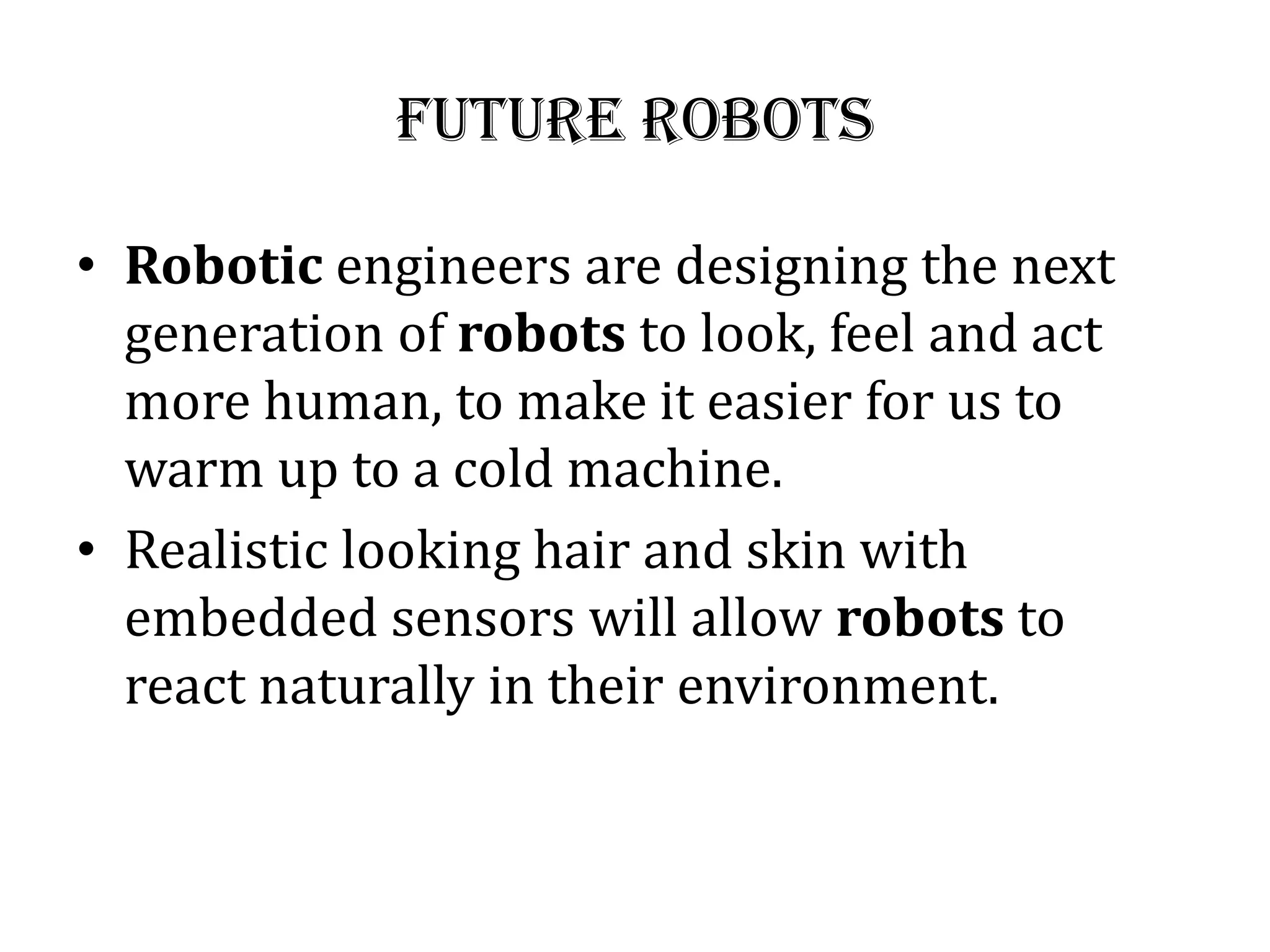 Future robots
• Robotic engineers are designing the next
generation of robots to look, feel and act
more human, to make it easier for us to
warm up to a cold machine.
• Realistic looking hair and skin with
embedded sensors will allow robots to
react naturally in their environment.
 