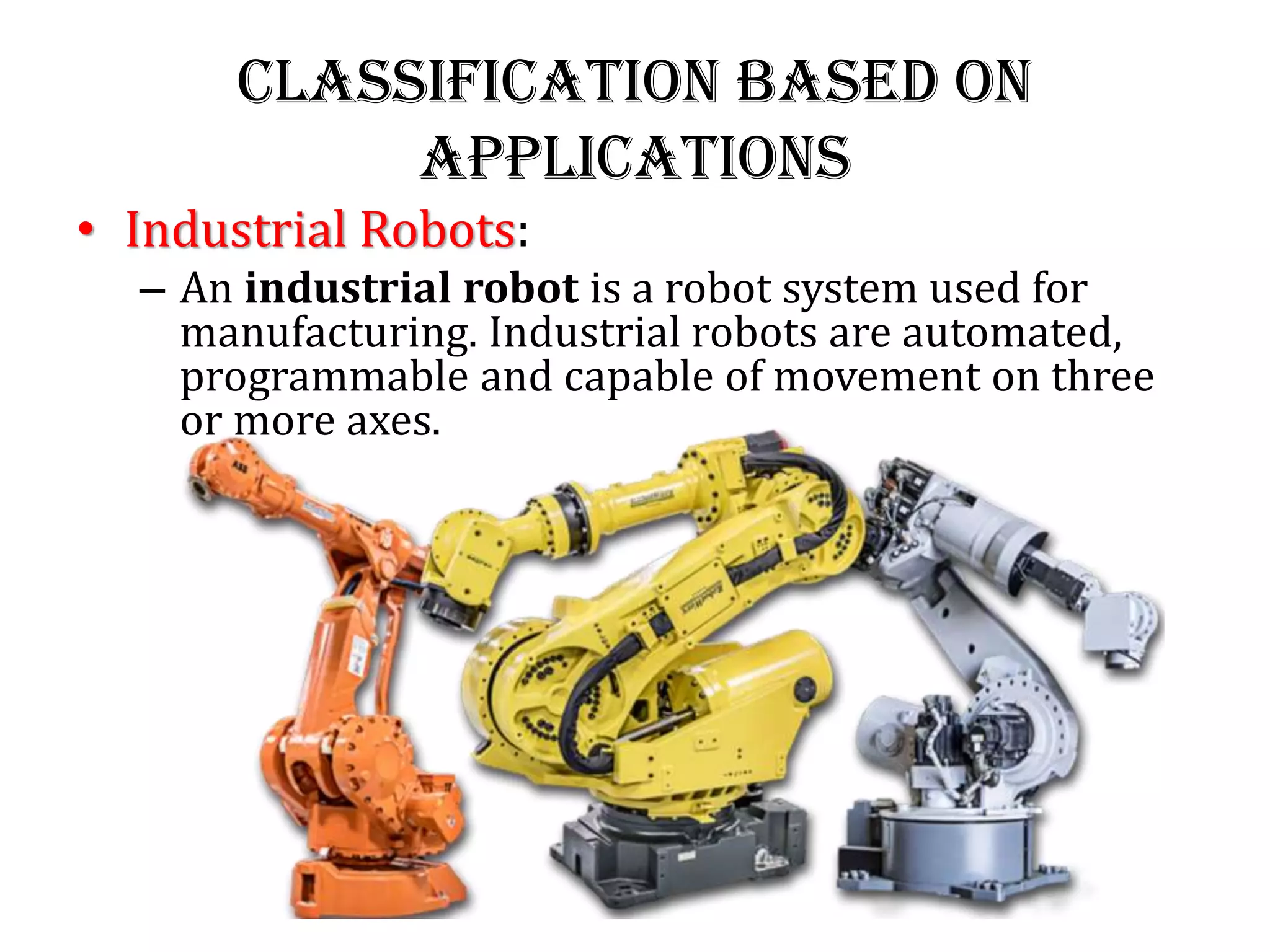 Classification Based on
Applications
• Industrial Robots:
– An industrial robot is a robot system used for
manufacturing. Industrial robots are automated,
programmable and capable of movement on three
or more axes.
 