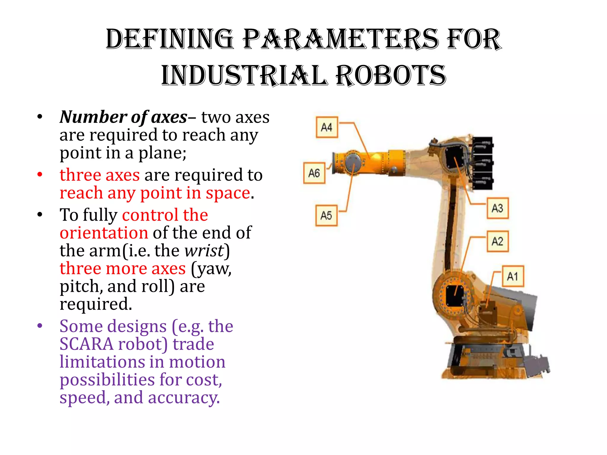 Defining Parameters for
industrial robots
• Number of axes– two axes
are required to reach any
point in a plane;
• three axes are required to
reach any point in space.
• To fully control the
orientation of the end of
the arm(i.e. the wrist)
three more axes (yaw,
pitch, and roll) are
required.
• Some designs (e.g. the
SCARA robot) trade
limitations in motion
possibilities for cost,
speed, and accuracy.
 