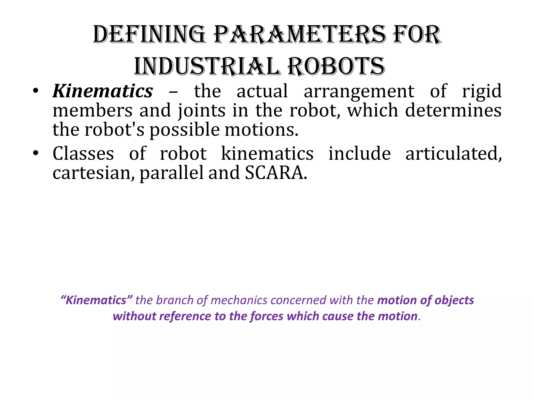 Defining Parameters for
industrial robots
• Kinematics – the actual arrangement of rigid
members and joints in the robot, which determines
the robot&#x27;s possible motions.
• Classes of robot kinematics include articulated,
cartesian, parallel and SCARA.
“Kinematics” the branch of mechanics concerned with the motion of objects
without reference to the forces which cause the motion.
 