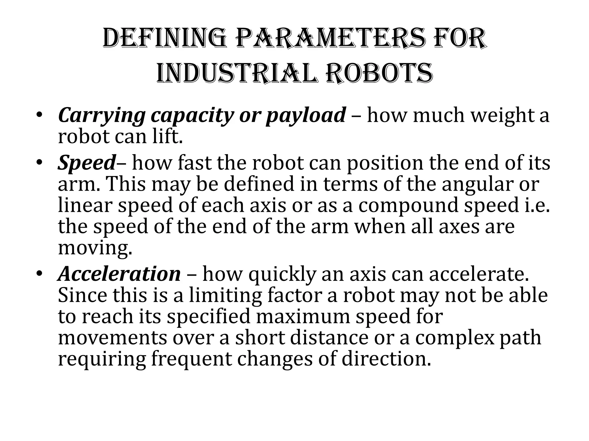 Defining Parameters for
industrial robots
• Carrying capacity or payload – how much weight a
robot can lift.
• Speed– how fast the robot can position the end of its
arm. This may be defined in terms of the angular or
linear speed of each axis or as a compound speed i.e.
the speed of the end of the arm when all axes are
moving.
• Acceleration – how quickly an axis can accelerate.
Since this is a limiting factor a robot may not be able
to reach its specified maximum speed for
movements over a short distance or a complex path
requiring frequent changes of direction.
 