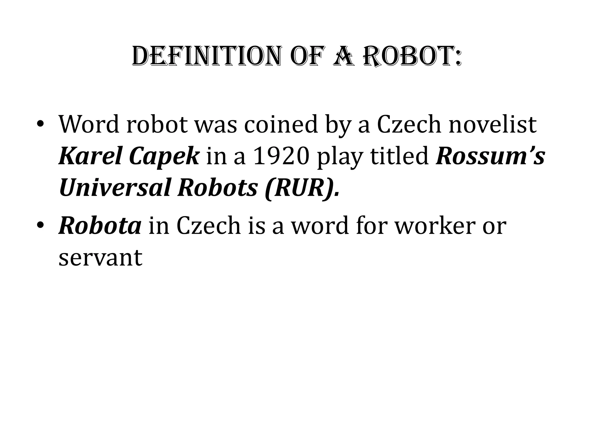 Definition of a Robot:
• Word robot was coined by a Czech novelist
Karel Capek in a 1920 play titled Rossum’s
Universal Robots (RUR).
• Robota in Czech is a word for worker or
servant
 