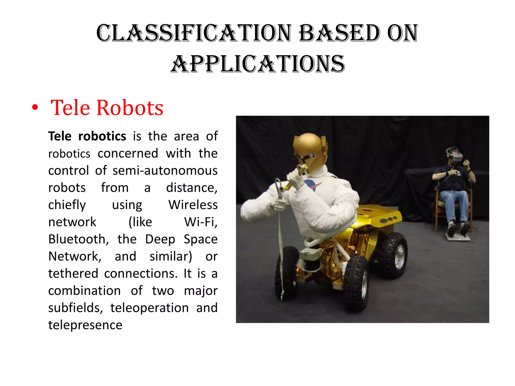 Classification Based on
Applications
• Tele Robots
Tele robotics is the area of
robotics concerned with the
control of semi-autonomous
robots from a distance,
chiefly using Wireless
network (like Wi-Fi,
Bluetooth, the Deep Space
Network, and similar) or
tethered connections. It is a
combination of two major
subfields, teleoperation and
telepresence
 