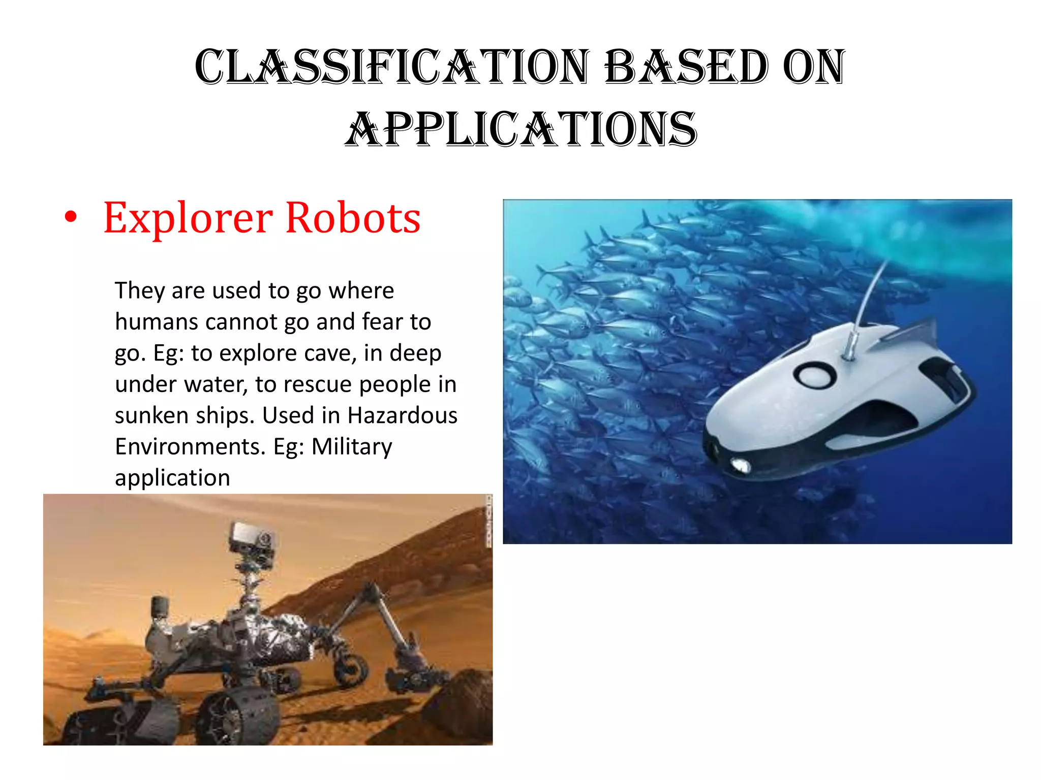 Classification Based on
Applications
• Explorer Robots
They are used to go where
humans cannot go and fear to
go. Eg: to explore cave, in deep
under water, to rescue people in
sunken ships. Used in Hazardous
Environments. Eg: Military
application
 