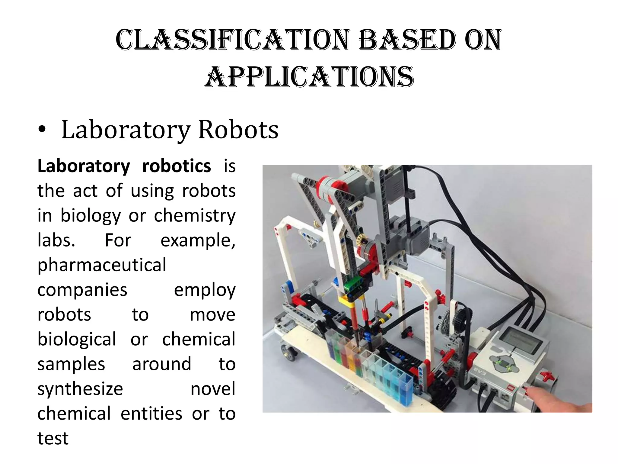 Classification Based on
Applications
• Laboratory Robots
Laboratory robotics is
the act of using robots
in biology or chemistry
labs. For example,
pharmaceutical
companies employ
robots to move
biological or chemical
samples around to
synthesize novel
chemical entities or to
test
 