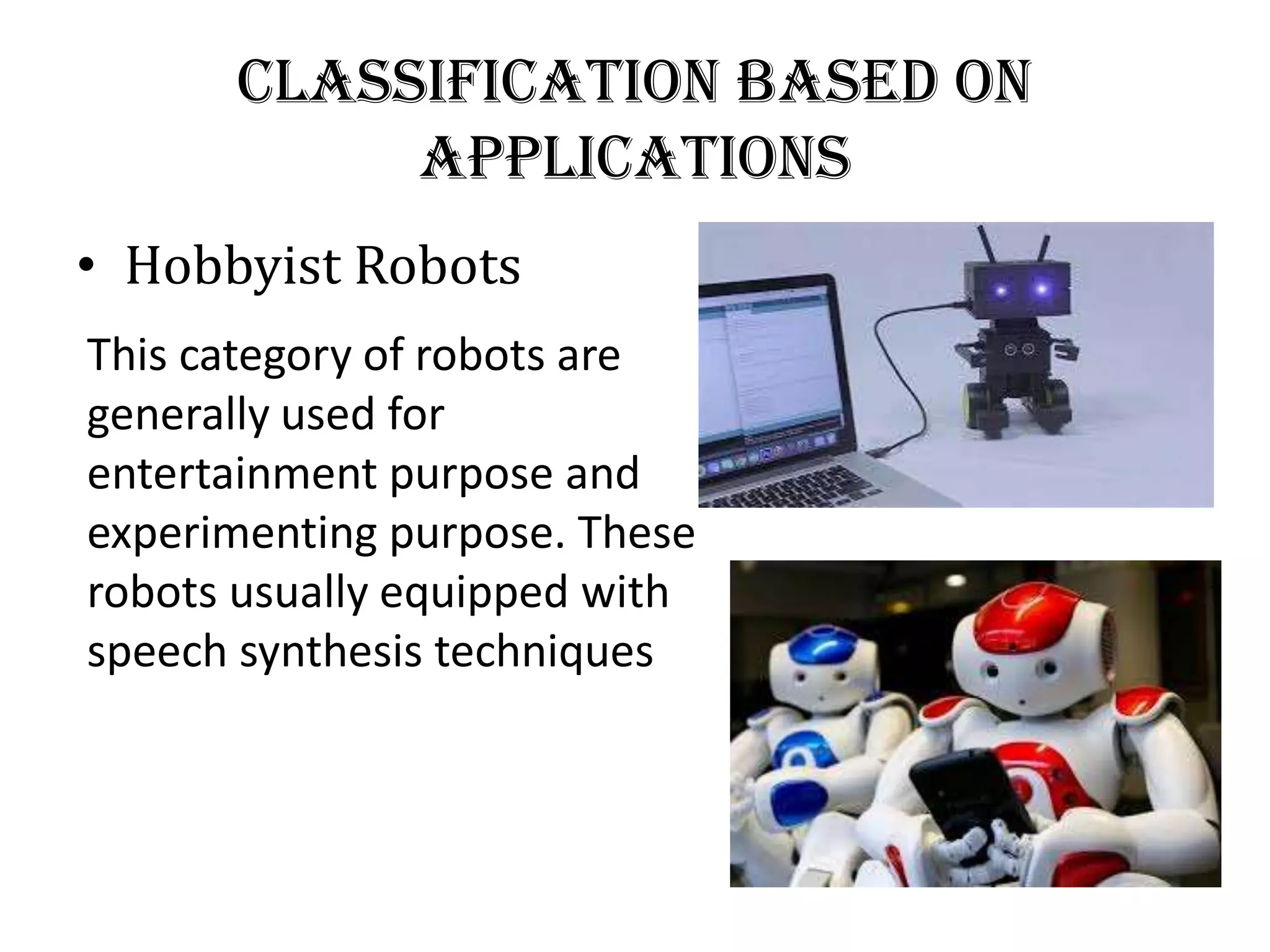 Classification Based on
Applications
• Hobbyist Robots
This category of robots are
generally used for
entertainment purpose and
experimenting purpose. These
robots usually equipped with
speech synthesis techniques
 