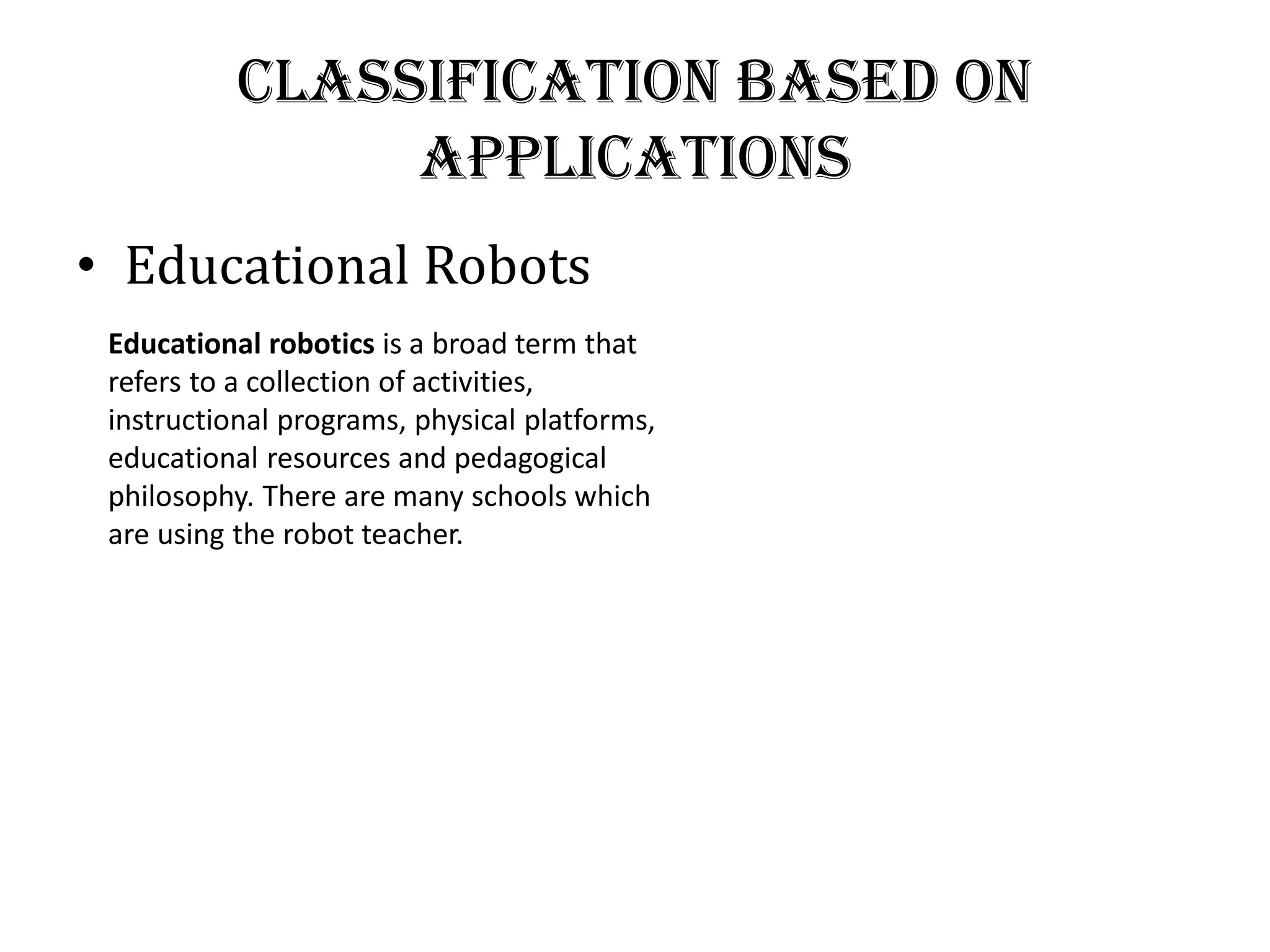Classification Based on
Applications
• Educational Robots
Educational robotics is a broad term that
refers to a collection of activities,
instructional programs, physical platforms,
educational resources and pedagogical
philosophy. There are many schools which
are using the robot teacher.
 
