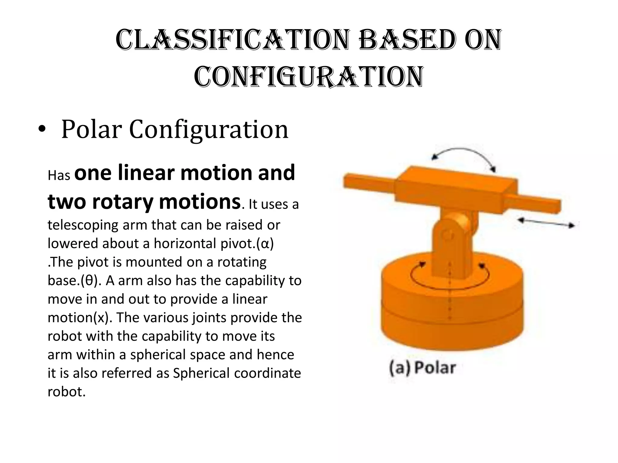 Classification Based on
Configuration
• Polar Configuration
Has one linear motion and
two rotary motions. It uses a
telescoping arm that can be raised or
lowered about a horizontal pivot.(α)
.The pivot is mounted on a rotating
base.(θ). A arm also has the capability to
move in and out to provide a linear
motion(x). The various joints provide the
robot with the capability to move its
arm within a spherical space and hence
it is also referred as Spherical coordinate
robot.
 