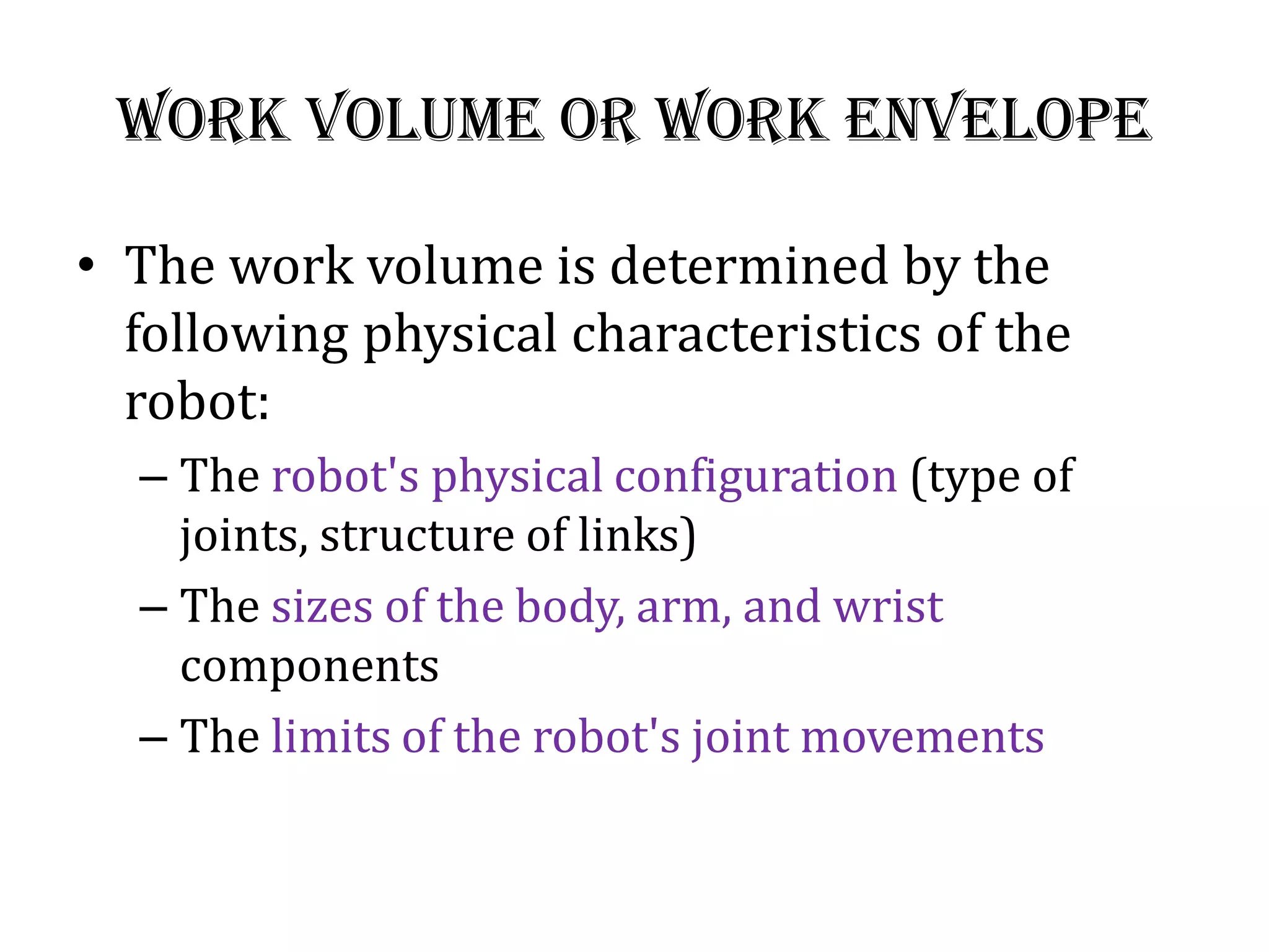 Work Volume or work Envelope
• The work volume is determined by the
following physical characteristics of the
robot:
– The robot&#x27;s physical configuration (type of
joints, structure of links)
– The sizes of the body, arm, and wrist
components
– The limits of the robot&#x27;s joint movements
 