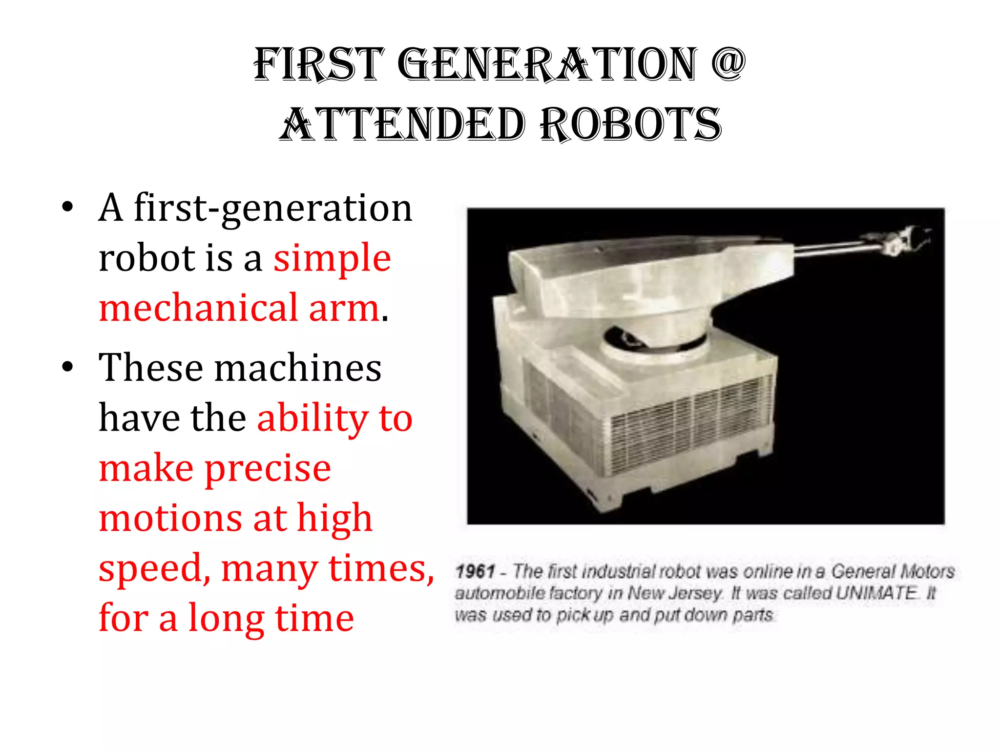 First generation @
Attended Robots
• A first-generation
robot is a simple
mechanical arm.
• These machines
have the ability to
make precise
motions at high
speed, many times,
for a long time
 