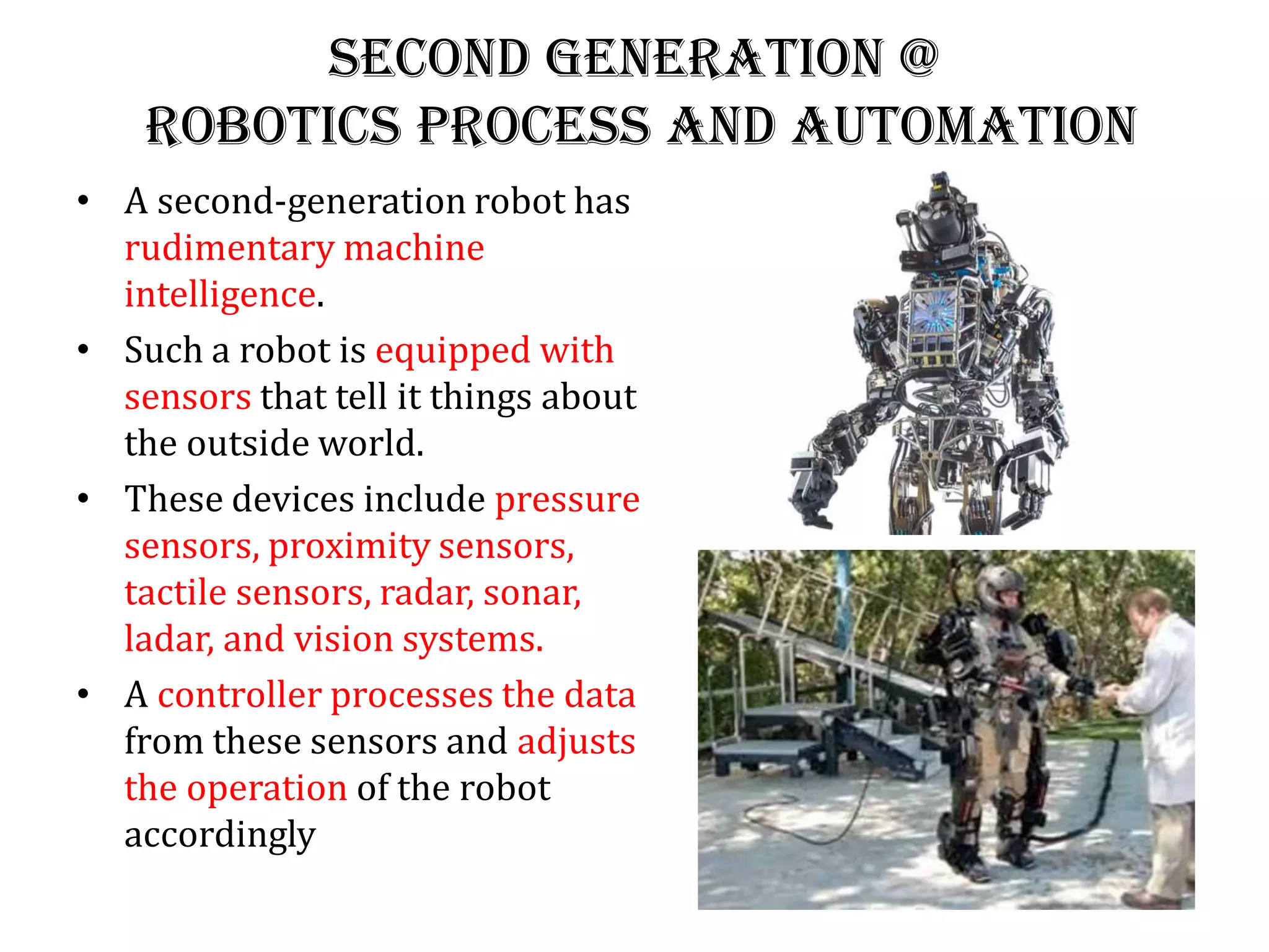 Second generation @
Robotics Process and Automation
• A second-generation robot has
rudimentary machine
intelligence.
• Such a robot is equipped with
sensors that tell it things about
the outside world.
• These devices include pressure
sensors, proximity sensors,
tactile sensors, radar, sonar,
ladar, and vision systems.
• A controller processes the data
from these sensors and adjusts
the operation of the robot
accordingly
 