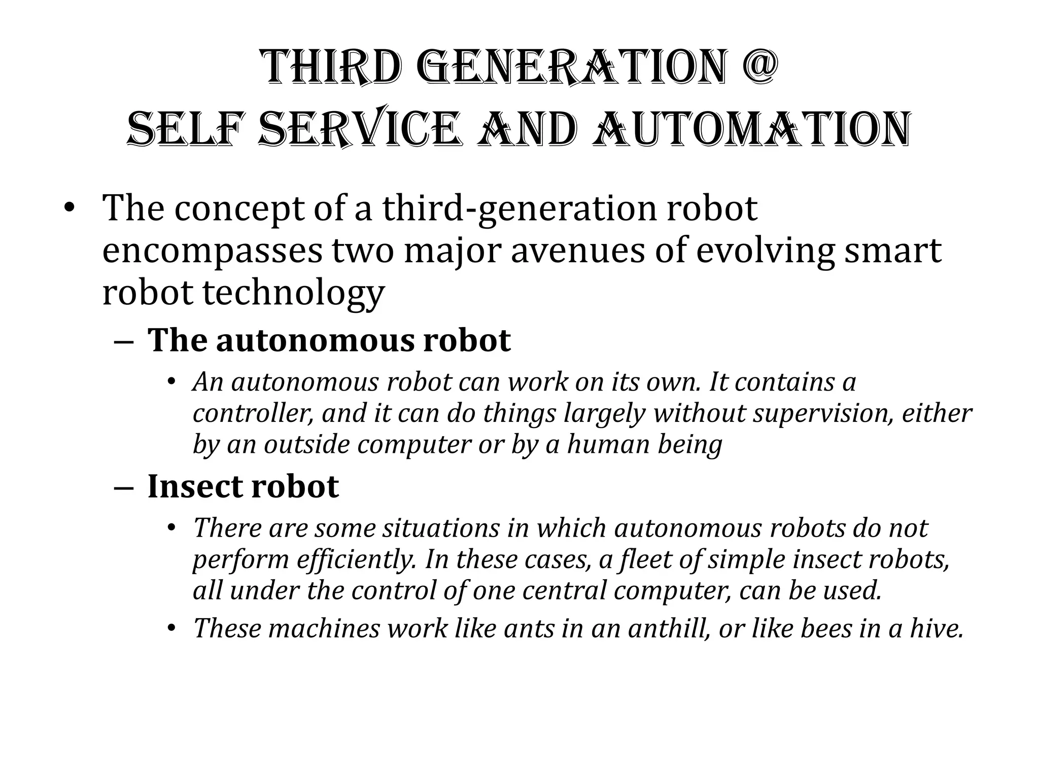 Third generation @
Self Service and Automation
• The concept of a third-generation robot
encompasses two major avenues of evolving smart
robot technology
– The autonomous robot
• An autonomous robot can work on its own. It contains a
controller, and it can do things largely without supervision, either
by an outside computer or by a human being
– Insect robot
• There are some situations in which autonomous robots do not
perform efficiently. In these cases, a fleet of simple insect robots,
all under the control of one central computer, can be used.
• These machines work like ants in an anthill, or like bees in a hive.
 