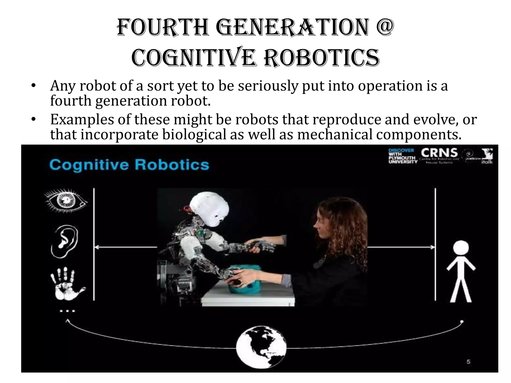 Fourth generation @
Cognitive Robotics
• Any robot of a sort yet to be seriously put into operation is a
fourth generation robot.
• Examples of these might be robots that reproduce and evolve, or
that incorporate biological as well as mechanical components.
 