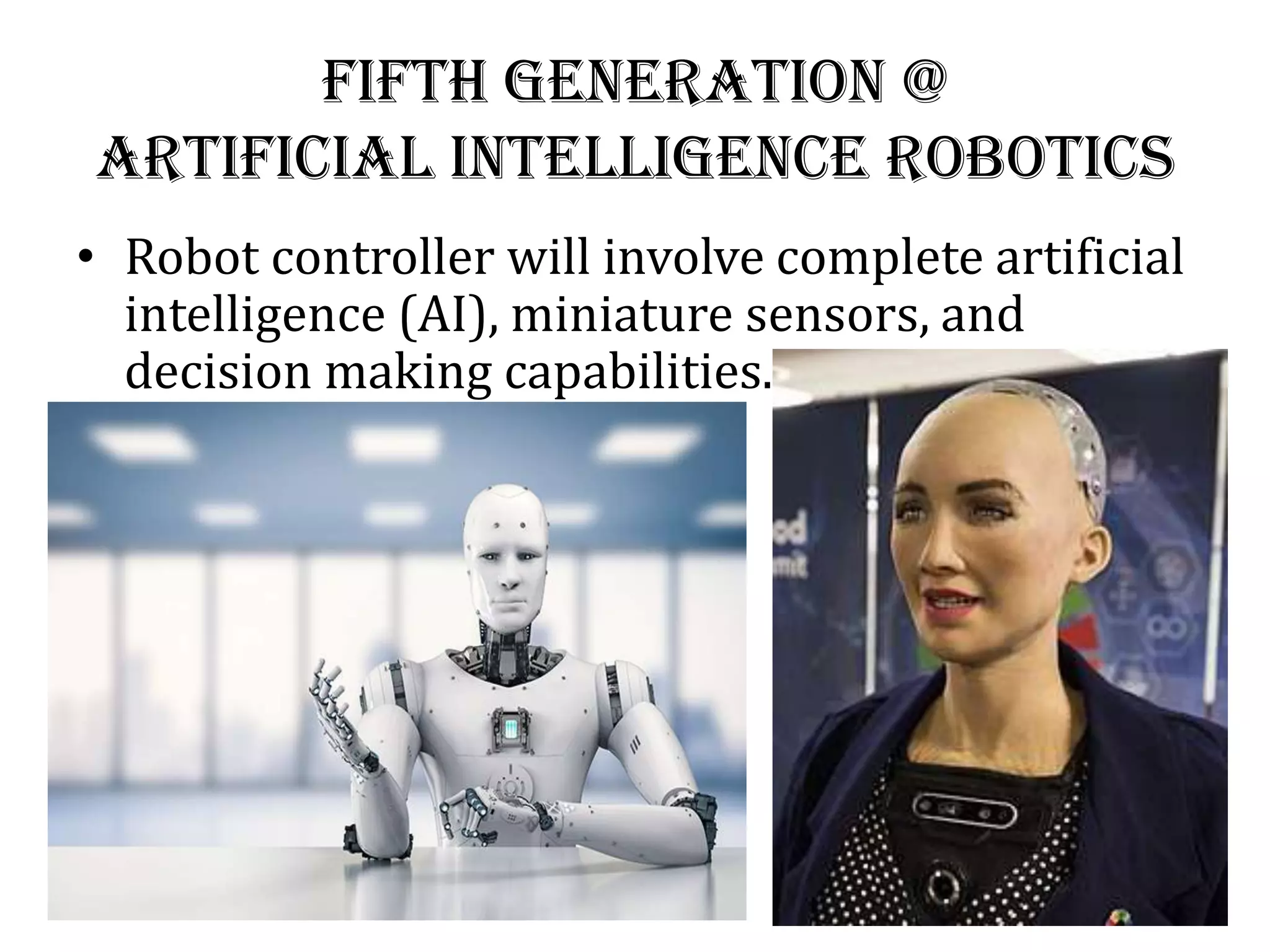 Fifth Generation @
Artificial Intelligence Robotics
• Robot controller will involve complete artificial
intelligence (AI), miniature sensors, and
decision making capabilities.
 