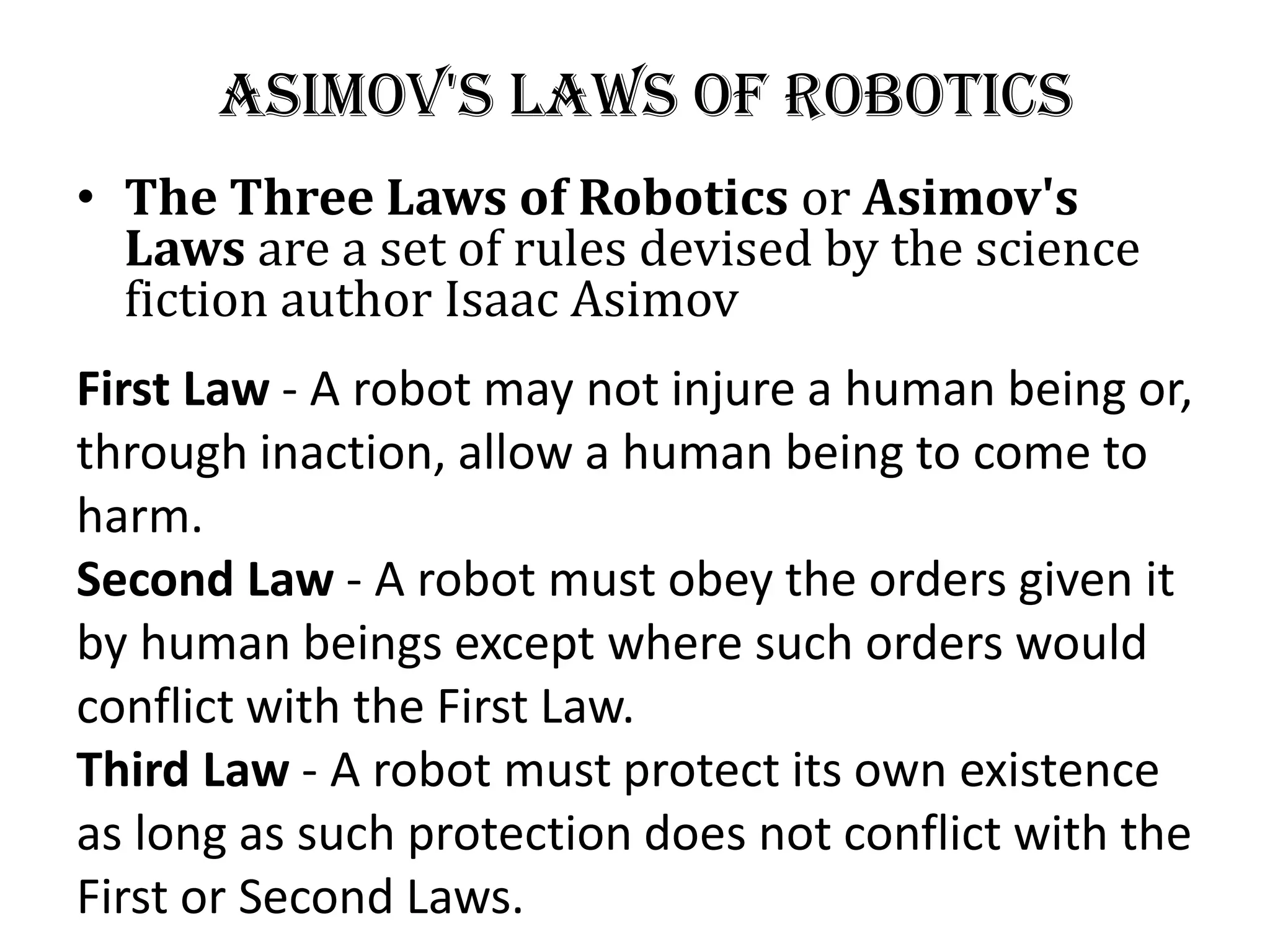 Asimov&#x27;s laws of robotics
• The Three Laws of Robotics or Asimov&#x27;s
Laws are a set of rules devised by the science
fiction author Isaac Asimov
First Law - A robot may not injure a human being or,
through inaction, allow a human being to come to
harm.
Second Law - A robot must obey the orders given it
by human beings except where such orders would
conflict with the First Law.
Third Law - A robot must protect its own existence
as long as such protection does not conflict with the
First or Second Laws.
 