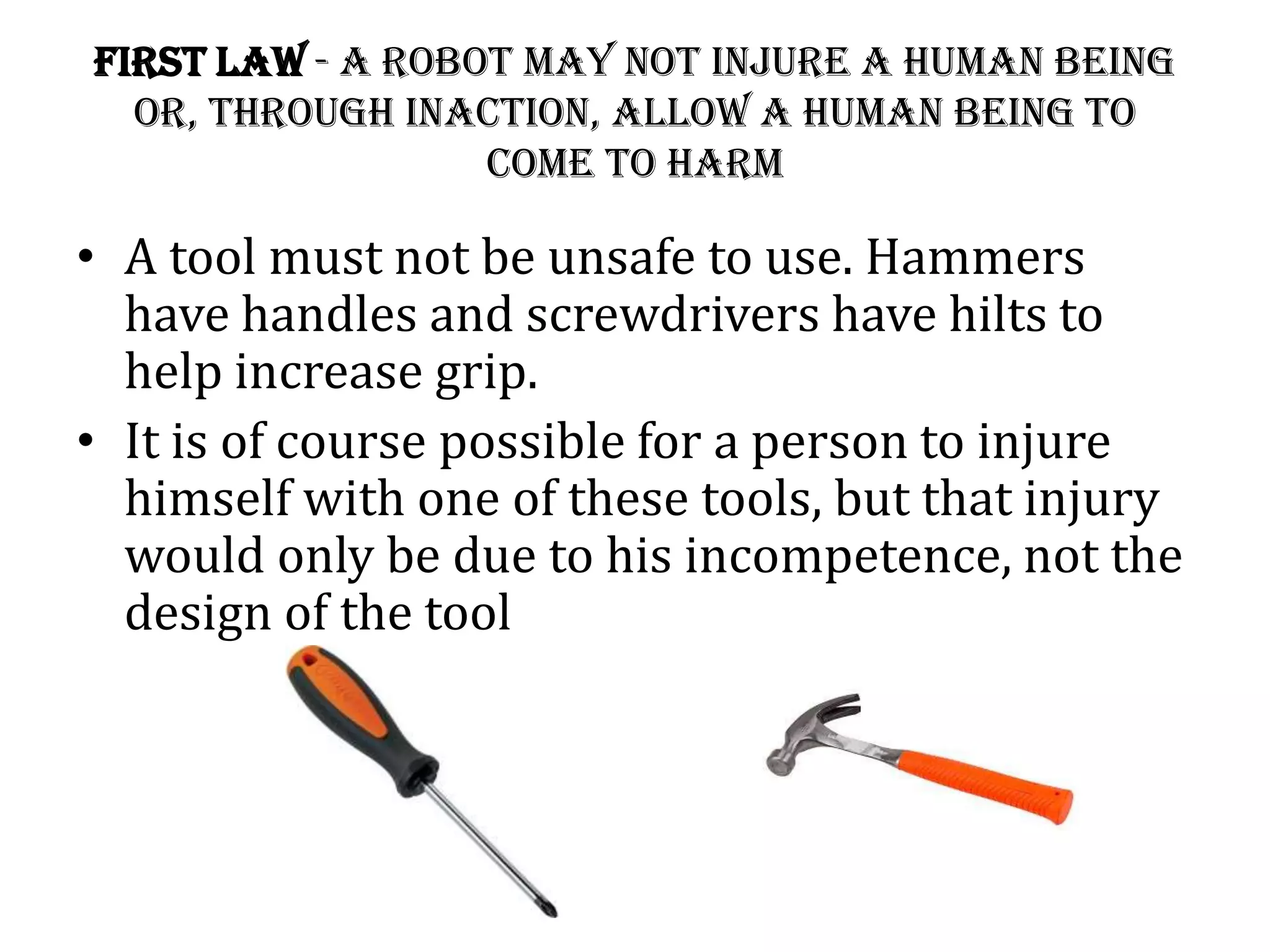 First Law - A robot may not injure a human being
or, through inaction, allow a human being to
come to harm
• A tool must not be unsafe to use. Hammers
have handles and screwdrivers have hilts to
help increase grip.
• It is of course possible for a person to injure
himself with one of these tools, but that injury
would only be due to his incompetence, not the
design of the tool
 