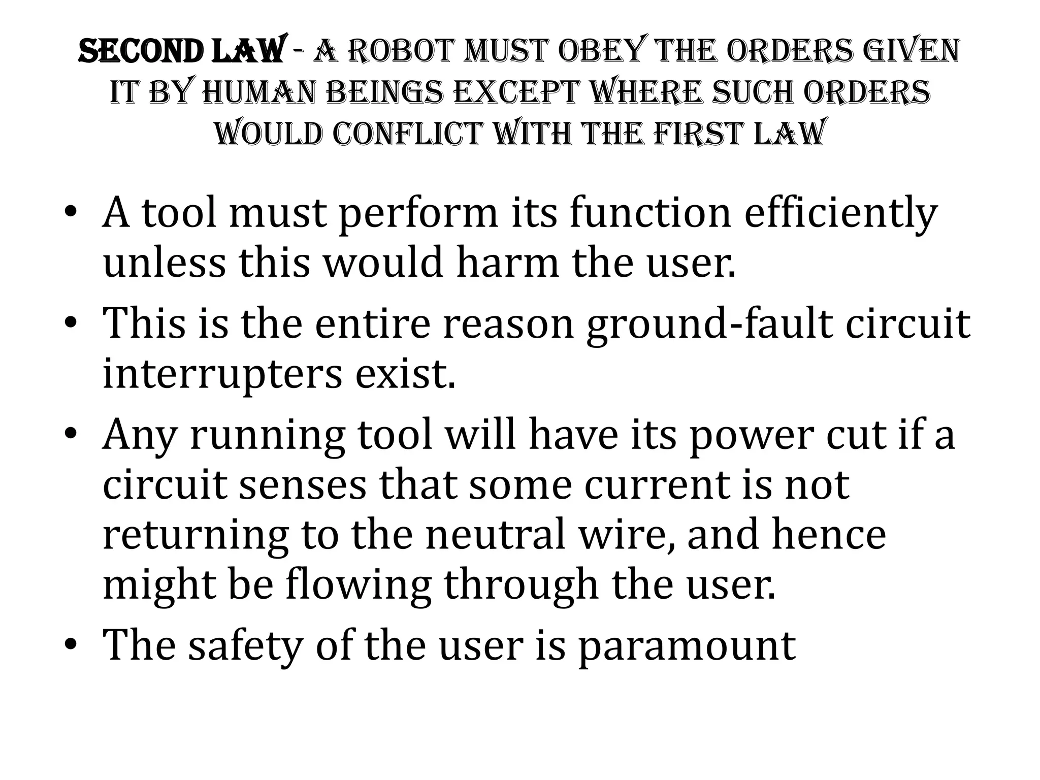 Second Law - A robot must obey the orders given
it by human beings except where such orders
would conflict with the First Law
• A tool must perform its function efficiently
unless this would harm the user.
• This is the entire reason ground-fault circuit
interrupters exist.
• Any running tool will have its power cut if a
circuit senses that some current is not
returning to the neutral wire, and hence
might be flowing through the user.
• The safety of the user is paramount
 