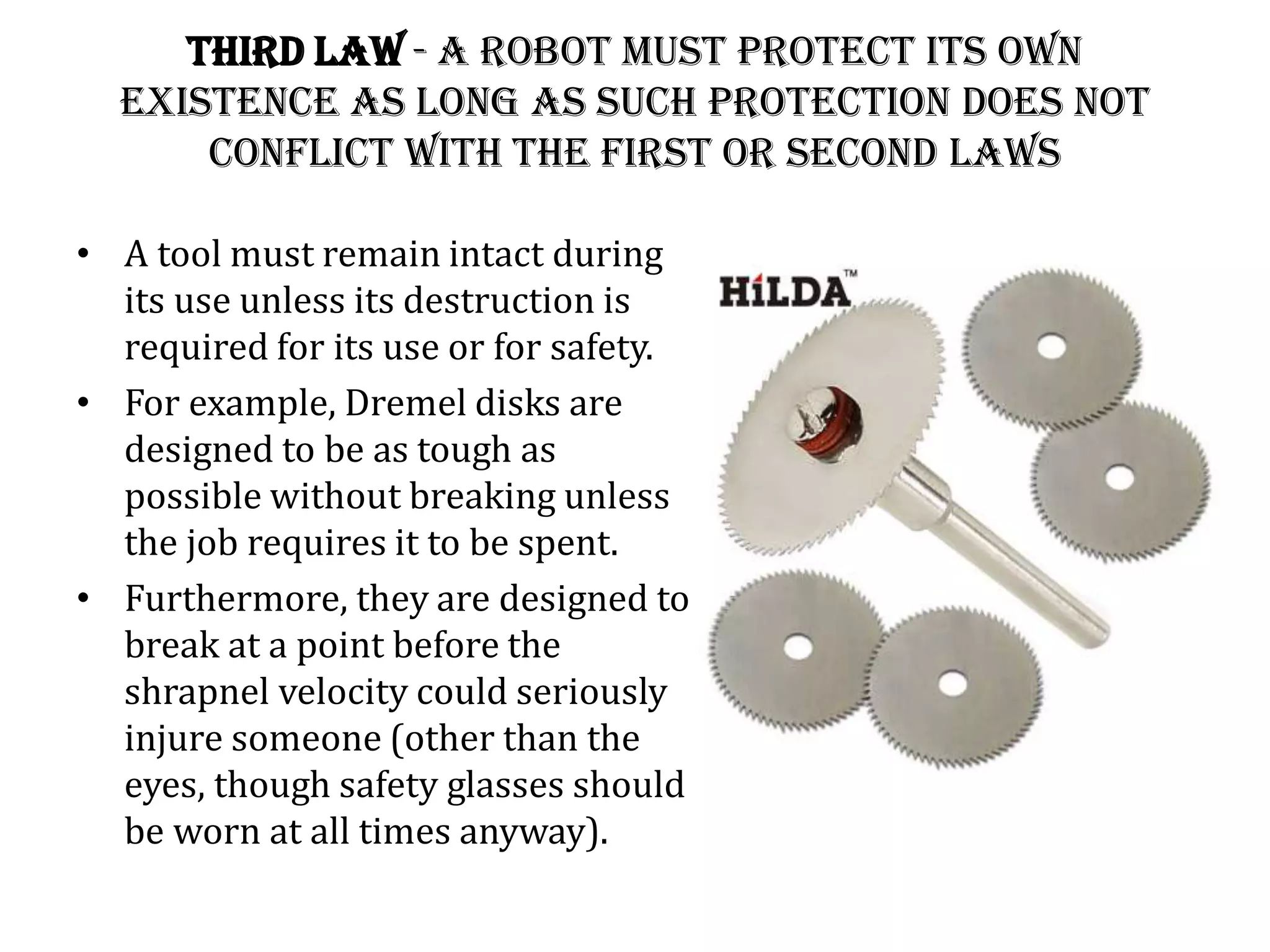 Third Law - A robot must protect its own
existence as long as such protection does not
conflict with the First or Second Laws
• A tool must remain intact during
its use unless its destruction is
required for its use or for safety.
• For example, Dremel disks are
designed to be as tough as
possible without breaking unless
the job requires it to be spent.
• Furthermore, they are designed to
break at a point before the
shrapnel velocity could seriously
injure someone (other than the
eyes, though safety glasses should
be worn at all times anyway).
 