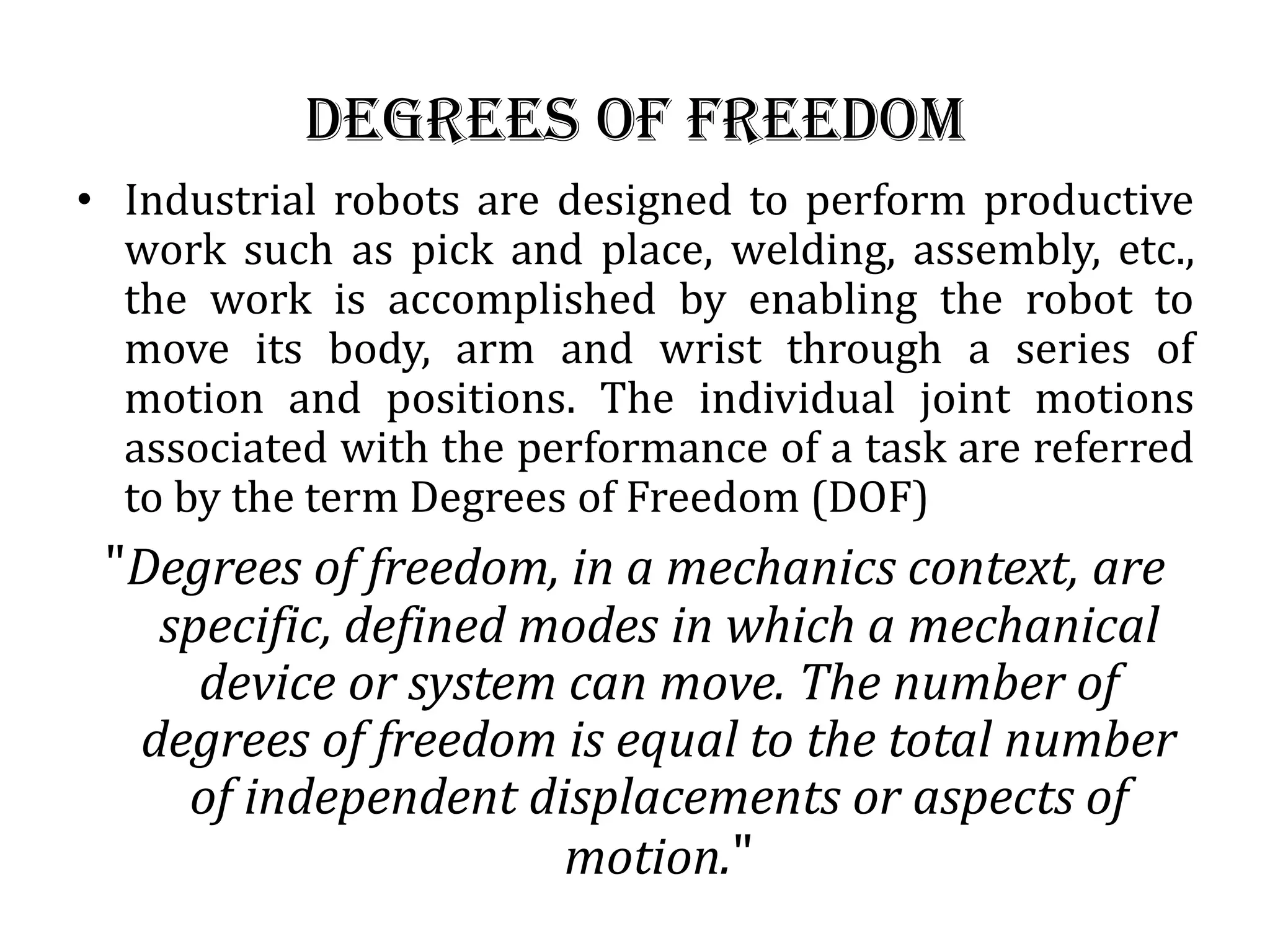 Degrees of freedom
• Industrial robots are designed to perform productive
work such as pick and place, welding, assembly, etc.,
the work is accomplished by enabling the robot to
move its body, arm and wrist through a series of
motion and positions. The individual joint motions
associated with the performance of a task are referred
to by the term Degrees of Freedom (DOF)
&quot;Degrees of freedom, in a mechanics context, are
specific, defined modes in which a mechanical
device or system can move. The number of
degrees of freedom is equal to the total number
of independent displacements or aspects of
motion.&quot;
 