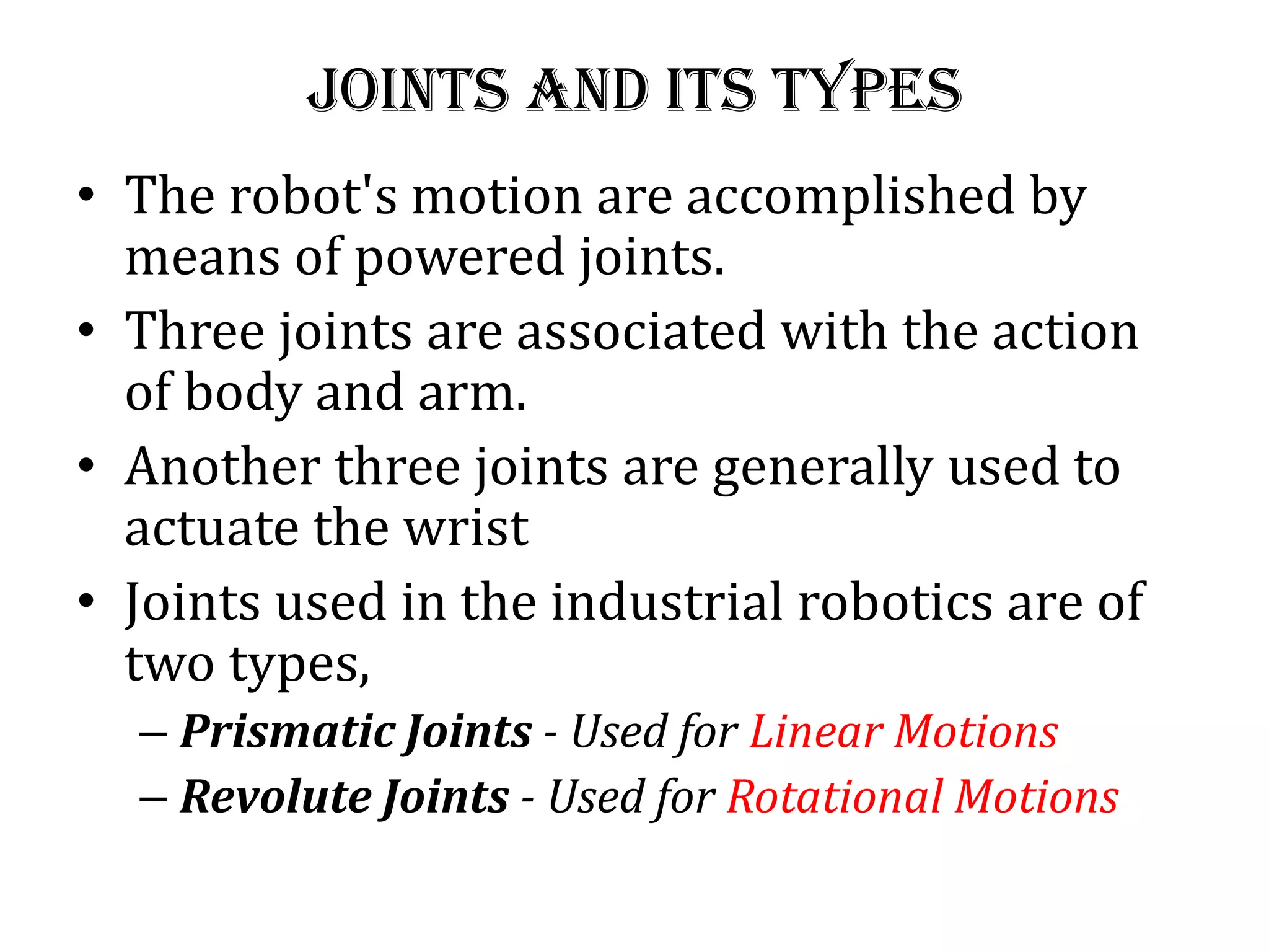 Joints and its types
• The robot&#x27;s motion are accomplished by
means of powered joints.
• Three joints are associated with the action
of body and arm.
• Another three joints are generally used to
actuate the wrist
• Joints used in the industrial robotics are of
two types,
– Prismatic Joints - Used for Linear Motions
– Revolute Joints - Used for Rotational Motions
 