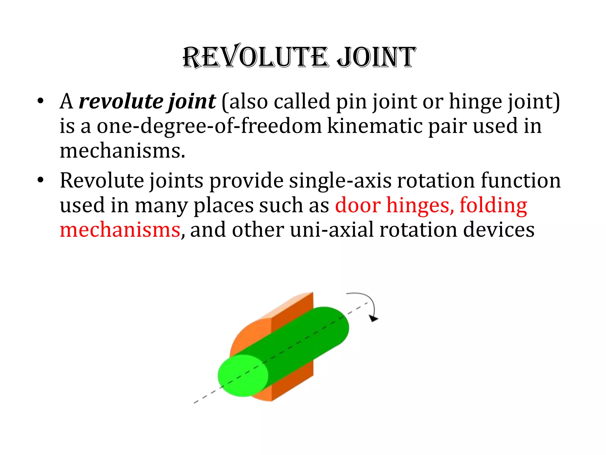 revolute joint
• A revolute joint (also called pin joint or hinge joint)
is a one-degree-of-freedom kinematic pair used in
mechanisms.
• Revolute joints provide single-axis rotation function
used in many places such as door hinges, folding
mechanisms, and other uni-axial rotation devices
 