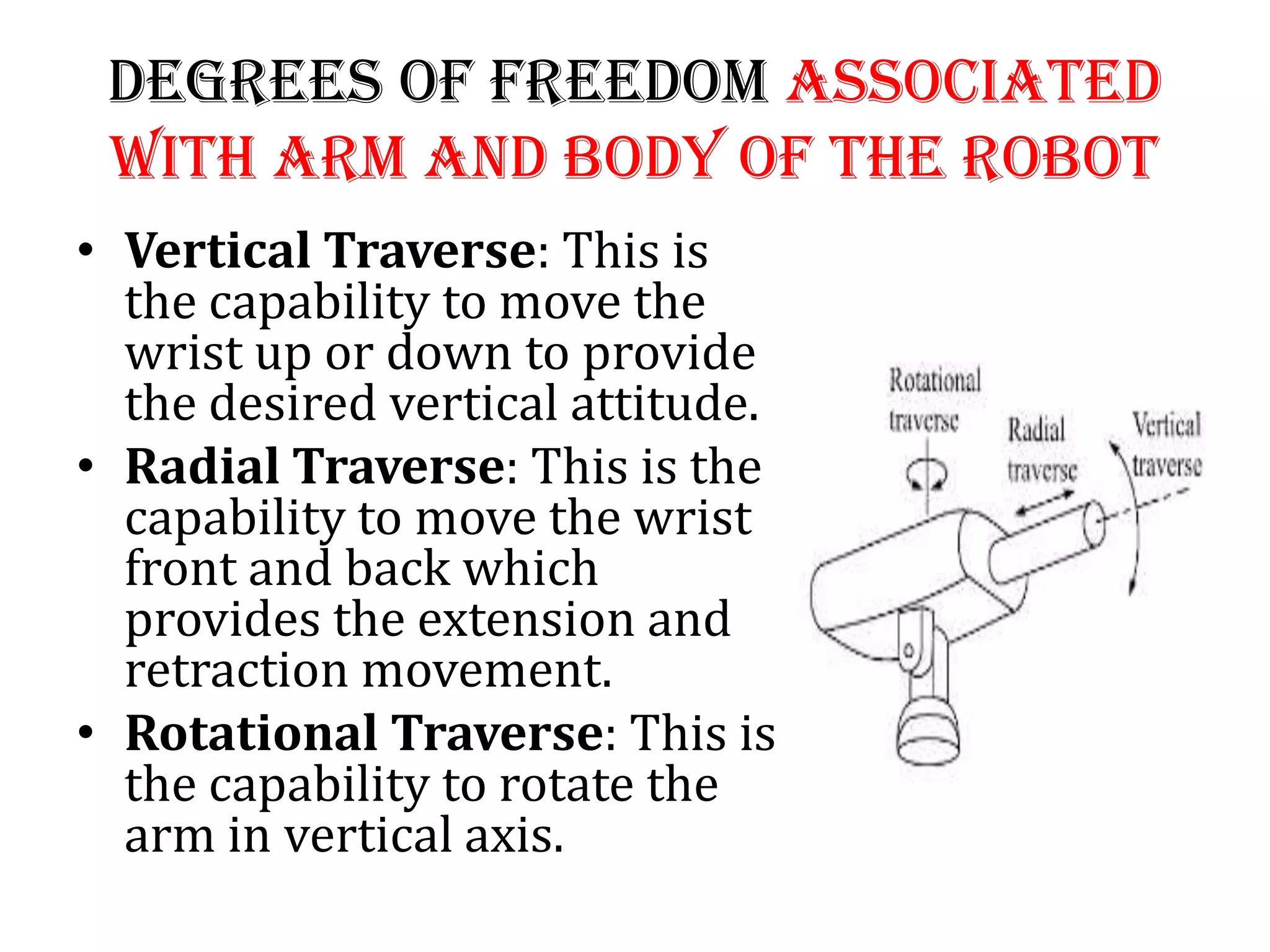 Degrees of Freedom Associated
with Arm and Body of the Robot
• Vertical Traverse: This is
the capability to move the
wrist up or down to provide
the desired vertical attitude.
• Radial Traverse: This is the
capability to move the wrist
front and back which
provides the extension and
retraction movement.
• Rotational Traverse: This is
the capability to rotate the
arm in vertical axis.
 