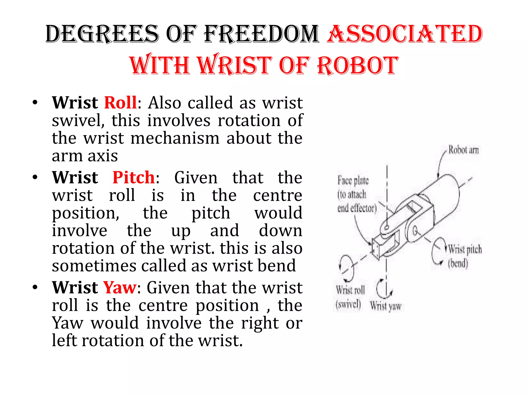 Degrees of Freedom associated
with wrist of robot
• Wrist Roll: Also called as wrist
swivel, this involves rotation of
the wrist mechanism about the
arm axis
• Wrist Pitch: Given that the
wrist roll is in the centre
position, the pitch would
involve the up and down
rotation of the wrist. this is also
sometimes called as wrist bend
• Wrist Yaw: Given that the wrist
roll is the centre position , the
Yaw would involve the right or
left rotation of the wrist.
 