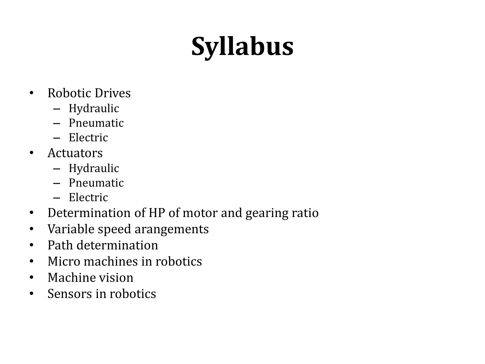 Syllabus
• Robotic Drives
– Hydraulic
– Pneumatic
– Electric
• Actuators
– Hydraulic
– Pneumatic
– Electric
• Determination of HP of motor and gearing ratio
• Variable speed arangements
• Path determination
• Micro machines in robotics
• Machine vision
• Sensors in robotics
 