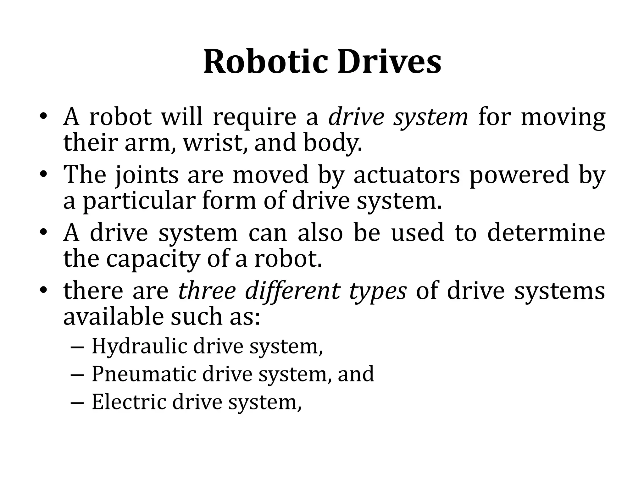 Robotic Drives
• A robot will require a drive system for moving
their arm, wrist, and body.
• The joints are moved by actuators powered by
a particular form of drive system.
• A drive system can also be used to determine
the capacity of a robot.
• there are three different types of drive systems
available such as:
– Hydraulic drive system,
– Pneumatic drive system, and
– Electric drive system,
 