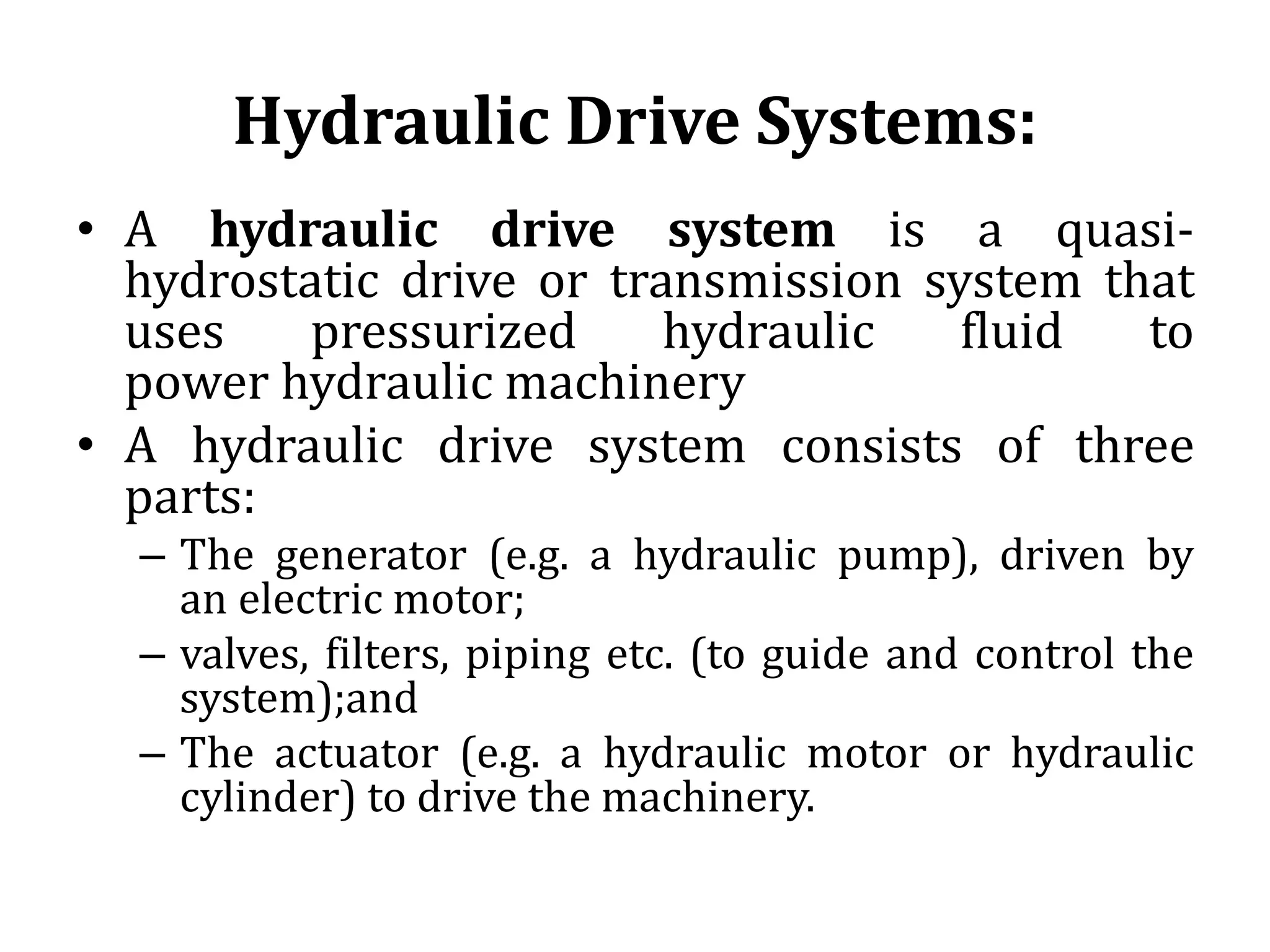 Hydraulic Drive Systems:
• A hydraulic drive system is a quasi-
hydrostatic drive or transmission system that
uses pressurized hydraulic fluid to
power hydraulic machinery
• A hydraulic drive system consists of three
parts:
– The generator (e.g. a hydraulic pump), driven by
an electric motor;
– valves, filters, piping etc. (to guide and control the
system);and
– The actuator (e.g. a hydraulic motor or hydraulic
cylinder) to drive the machinery.
 