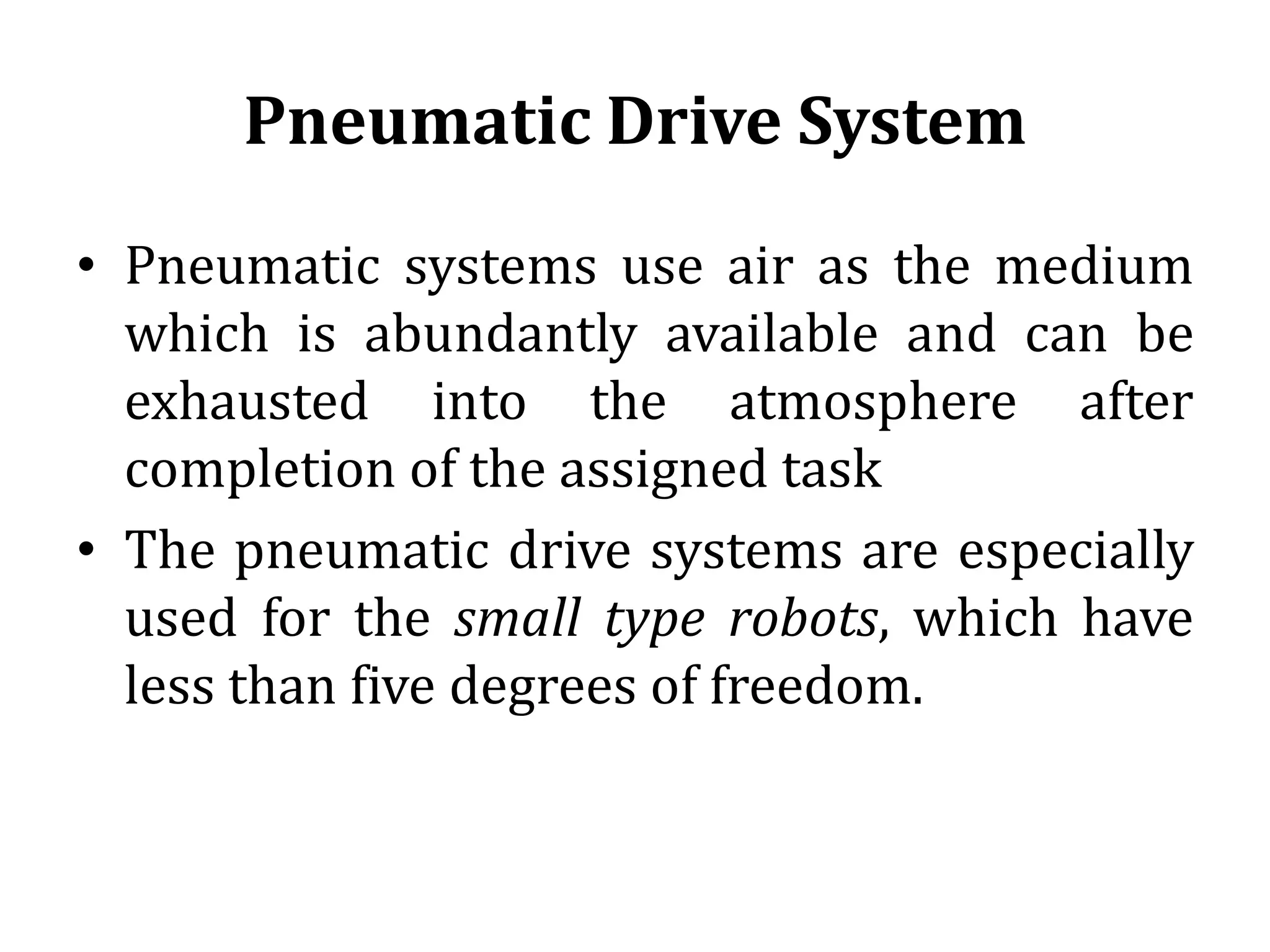 Pneumatic Drive System
• Pneumatic systems use air as the medium
which is abundantly available and can be
exhausted into the atmosphere after
completion of the assigned task
• The pneumatic drive systems are especially
used for the small type robots, which have
less than five degrees of freedom.
 