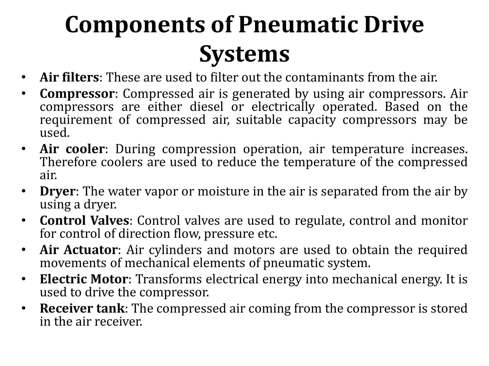 Components of Pneumatic Drive
Systems
• Air filters: These are used to filter out the contaminants from the air.
• Compressor: Compressed air is generated by using air compressors. Air
compressors are either diesel or electrically operated. Based on the
requirement of compressed air, suitable capacity compressors may be
used.
• Air cooler: During compression operation, air temperature increases.
Therefore coolers are used to reduce the temperature of the compressed
air.
• Dryer: The water vapor or moisture in the air is separated from the air by
using a dryer.
• Control Valves: Control valves are used to regulate, control and monitor
for control of direction flow, pressure etc.
• Air Actuator: Air cylinders and motors are used to obtain the required
movements of mechanical elements of pneumatic system.
• Electric Motor: Transforms electrical energy into mechanical energy. It is
used to drive the compressor.
• Receiver tank: The compressed air coming from the compressor is stored
in the air receiver.
 