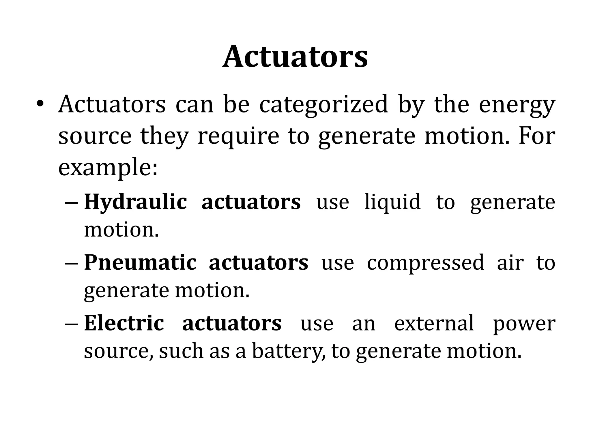 Actuators
• Actuators can be categorized by the energy
source they require to generate motion. For
example:
– Hydraulic actuators use liquid to generate
motion.
– Pneumatic actuators use compressed air to
generate motion.
– Electric actuators use an external power
source, such as a battery, to generate motion.
 