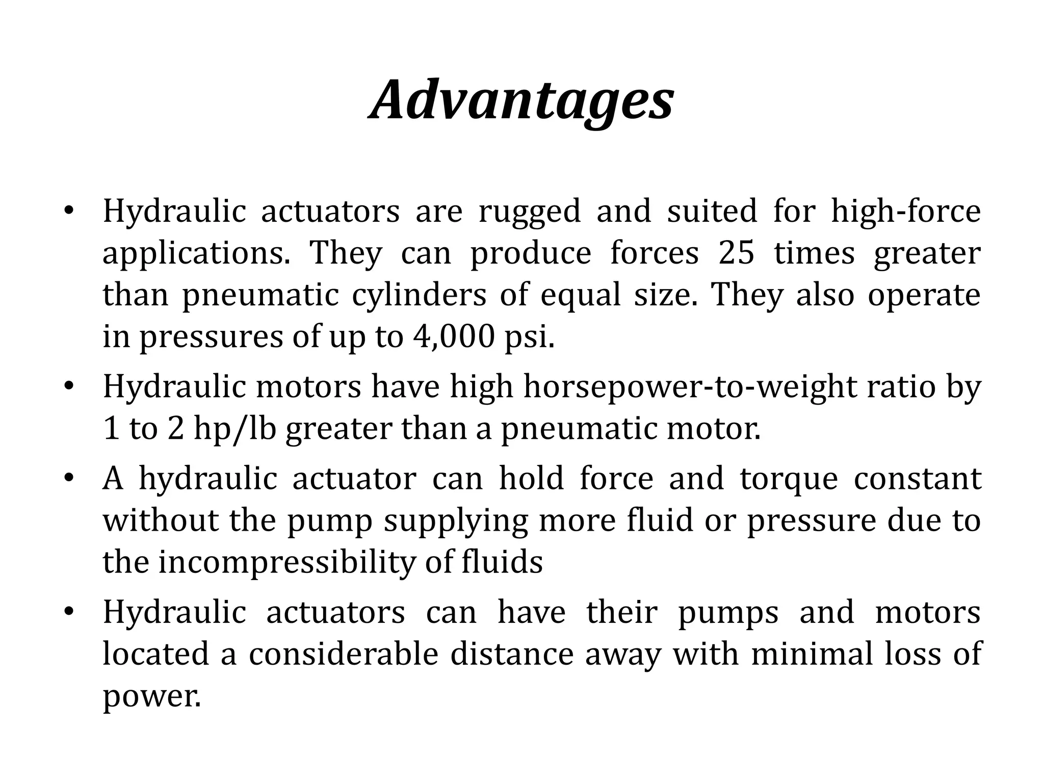 Advantages
• Hydraulic actuators are rugged and suited for high-force
applications. They can produce forces 25 times greater
than pneumatic cylinders of equal size. They also operate
in pressures of up to 4,000 psi.
• Hydraulic motors have high horsepower-to-weight ratio by
1 to 2 hp/lb greater than a pneumatic motor.
• A hydraulic actuator can hold force and torque constant
without the pump supplying more fluid or pressure due to
the incompressibility of fluids
• Hydraulic actuators can have their pumps and motors
located a considerable distance away with minimal loss of
power.
 