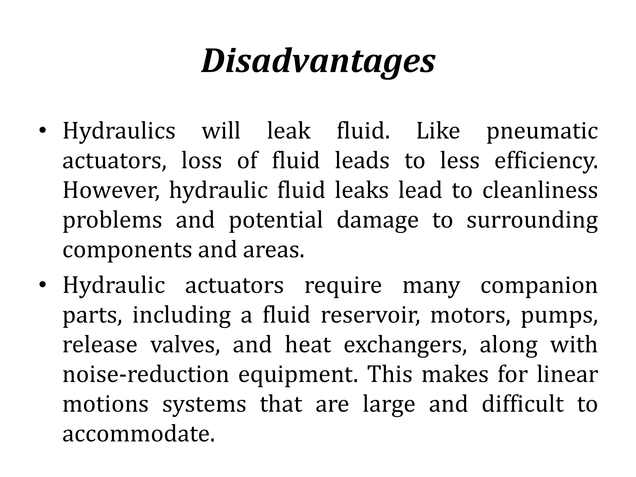 Disadvantages
• Hydraulics will leak fluid. Like pneumatic
actuators, loss of fluid leads to less efficiency.
However, hydraulic fluid leaks lead to cleanliness
problems and potential damage to surrounding
components and areas.
• Hydraulic actuators require many companion
parts, including a fluid reservoir, motors, pumps,
release valves, and heat exchangers, along with
noise-reduction equipment. This makes for linear
motions systems that are large and difficult to
accommodate.
 